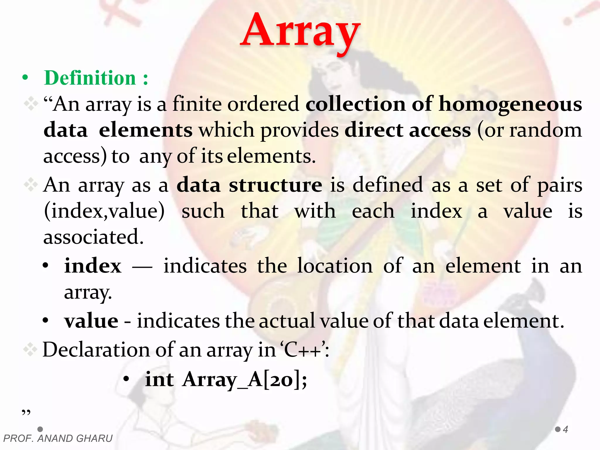 Array
• Definition :
“An array is a finite ordered collection of homogeneous
data elements which provides direct access (or random
access)to any of its elements.
 An array as a data structure is defined as a set of pairs
(index,value) such that with each index a value is
associated.
• index — indicates the location of an element in an
array.
• value - indicates the actual value of that data element.
Declaration of an array in ‘C++’:
• int Array_A[20];
”
PROF. ANAND GHARU
4
 