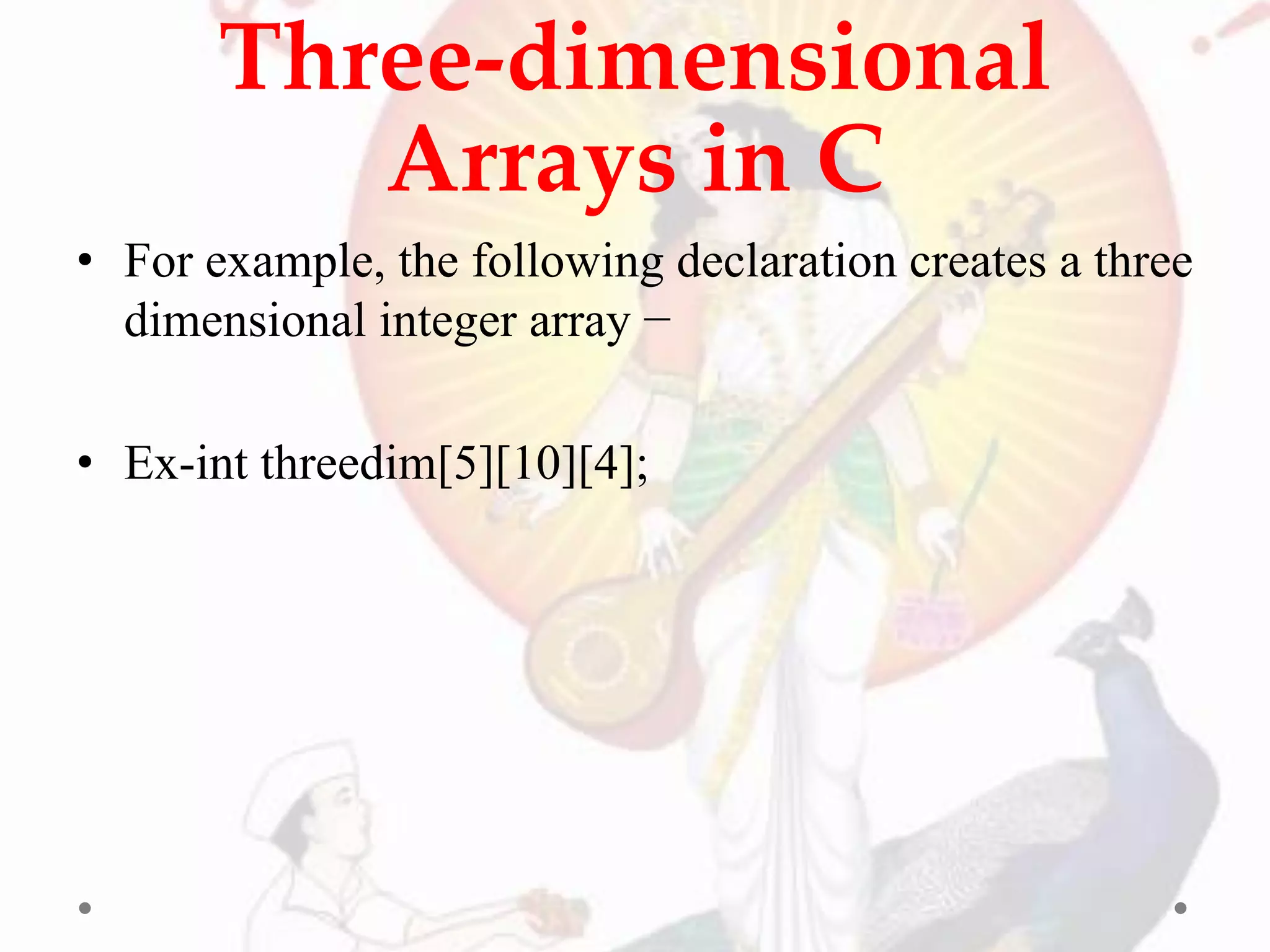Three-dimensional
Arrays in C
• For example, the following declaration creates a three
dimensional integer array −
• Ex-int threedim[5][10][4];
 