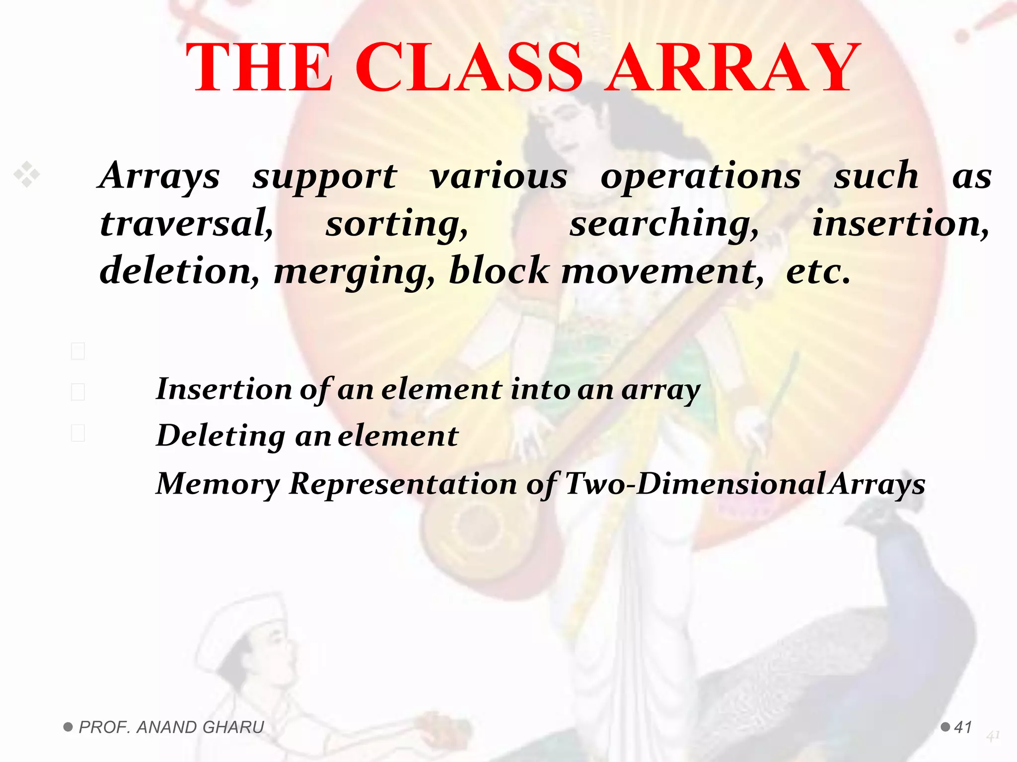  Arrays support various operations such as
traversal, sorting, searching, insertion,
deletion, merging, block movement, etc.
41
Insertion of an element into an array
Deleting anelement
Memory Representation of Two-DimensionalArrays
THE CLASS ARRAY
PROF. ANAND GHARU 41
 
