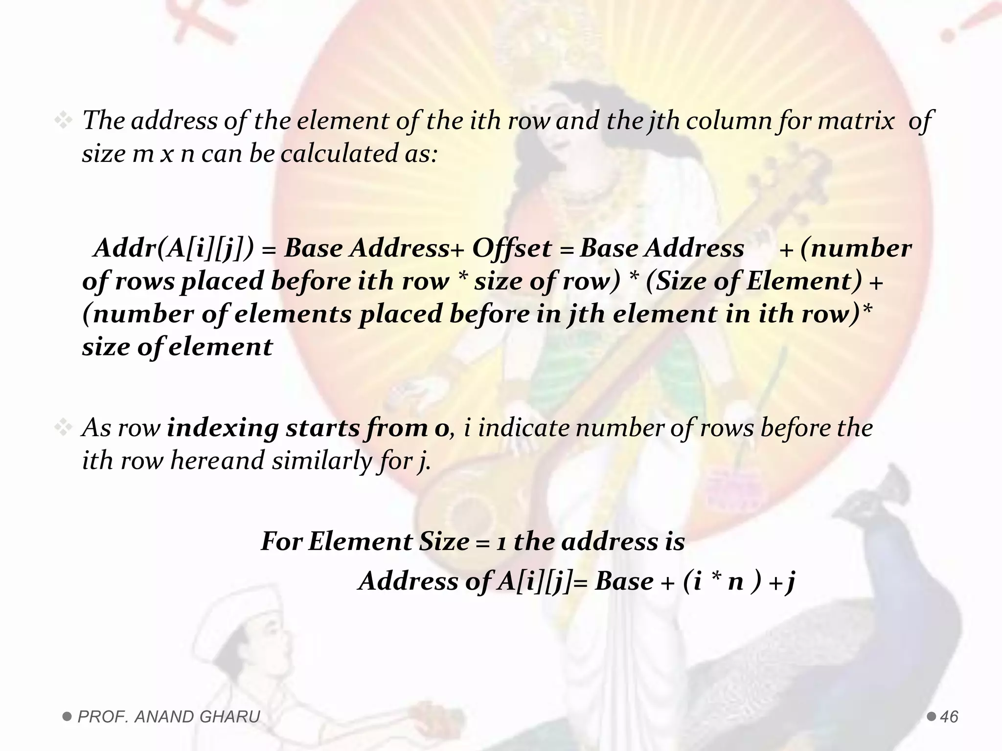  The address of the element of the ith row and the jth column for matrix of
size m x n can be calculated as:
Addr(A[i][j]) = Base Address+ Offset = Base Address + (number
of rows placed before ith row * size of row) * (Size of Element) +
(number of elements placed before in jth element in ith row)*
size of element
 As row indexing starts from 0, i indicate number of rows before the
ith row hereand similarly for j.
For Element Size = 1 the address is
Address of A[i][j]= Base + (i * n ) +j
PROF. ANAND GHARU 46
 