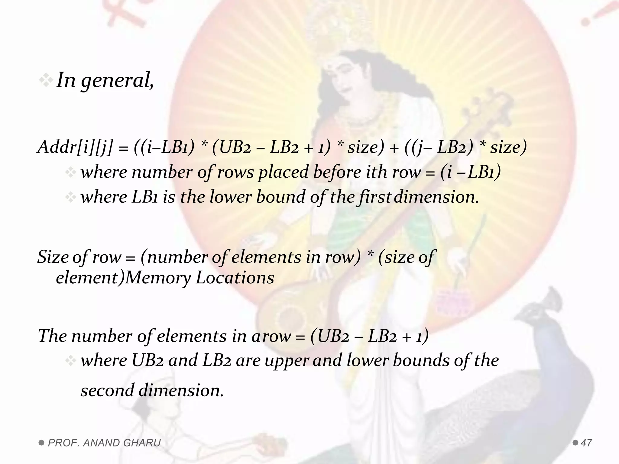 In general,
Addr[i][j] = ((i–LB1) * (UB2 – LB2 + 1) * size) + ((j– LB2) * size)
 where number of rows placed before ith row = (i –LB1)
 where LB1 is the lower bound of the firstdimension.
Size of row = (number of elements in row) * (size of
element)Memory Locations
The number of elements in arow = (UB2 – LB2 + 1)
 where UB2 and LB2 are upper and lower bounds of the
second dimension.
PROF. ANAND GHARU 47
 