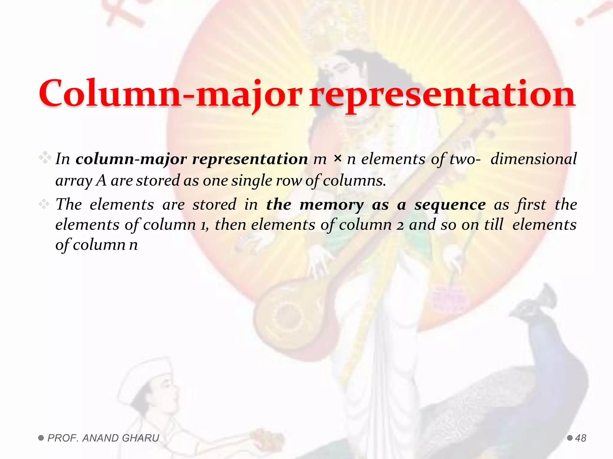 Column-majorrepresentation
In column-major representation m × n elements of two- dimensional
array A are stored as one single row of columns.
 The elements are stored in the memory as a sequence as first the
elements of column 1, then elements of column 2 and so on till elements
of column n
PROF. ANAND GHARU 48
 