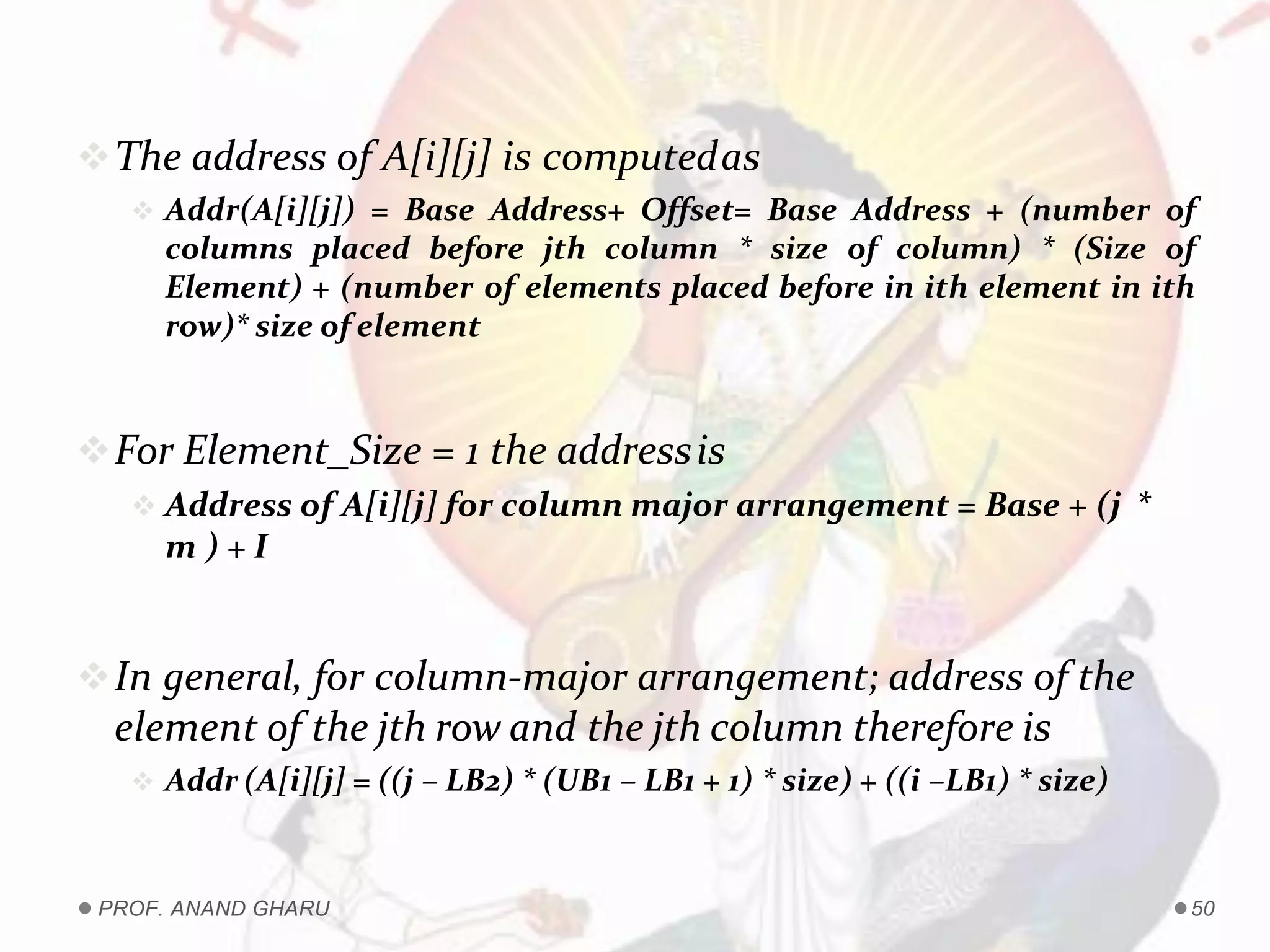 The address of A[i][j] is computedas
 Addr(A[i][j]) = Base Address+ Offset= Base Address + (number of
columns placed before jth column * size of column) * (Size of
Element) + (number of elements placed before in ith element in ith
row)* size of element
For Element_Size = 1 the addressis
 Address of A[i][j] for column major arrangement = Base + (j *
m ) + I
In general, for column-major arrangement; address of the
element of the jth row and the jth column therefore is
 Addr (A[i][j] = ((j – LB2) * (UB1 – LB1 + 1) * size) + ((i –LB1) * size)
PROF. ANAND GHARU 50
 