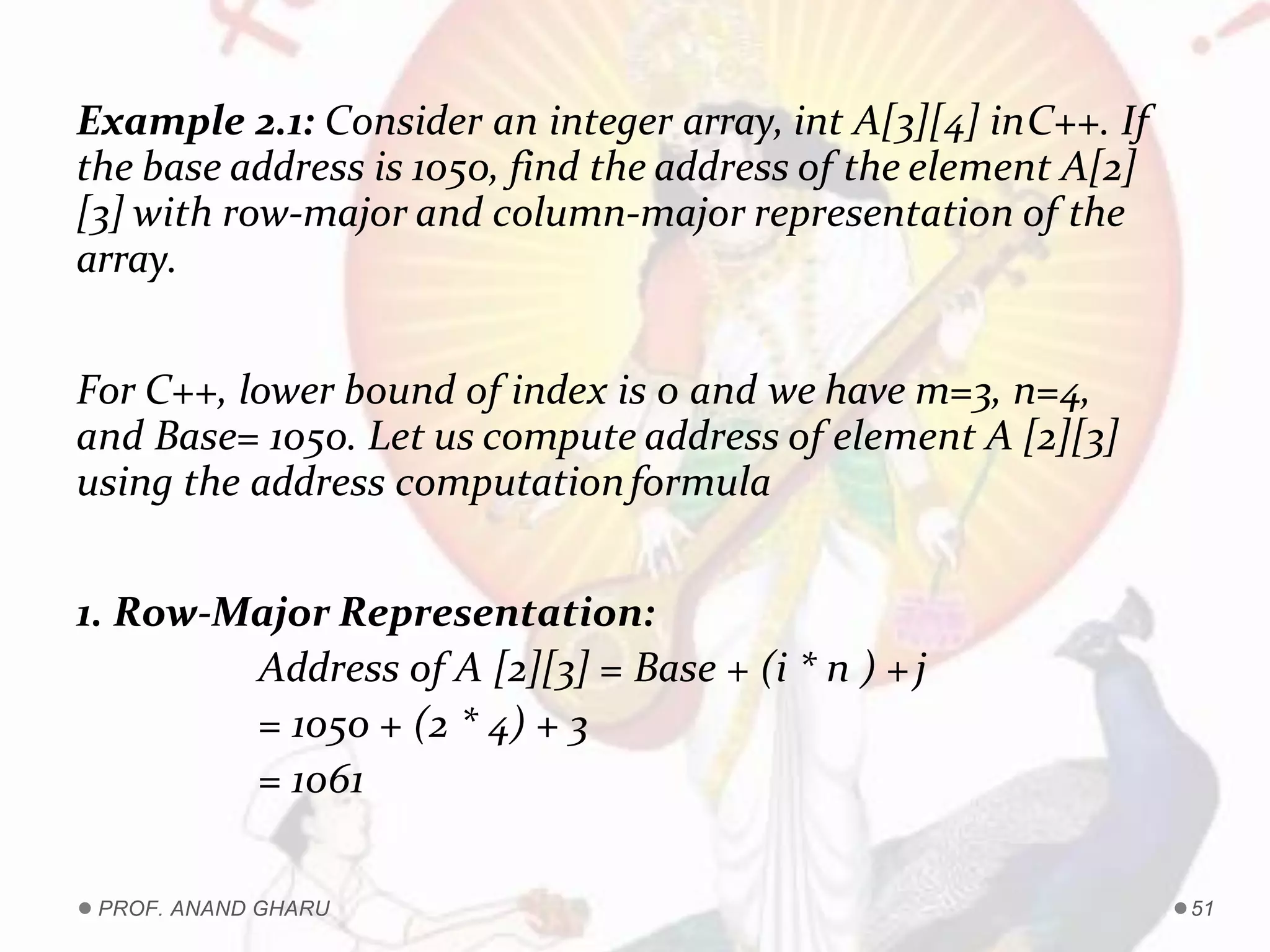 Example 2.1: Consider an integer array, int A[3][4] inC++. If
the base address is 1050, find the address of the element A[2]
[3] with row-major and column-major representation of the
array.
For C++, lower bound of index is 0 and we have m=3, n=4,
and Base= 1050. Let us compute address of element A [2][3]
using the address computationformula
1. Row-Major Representation:
Address of A [2][3] = Base + (i * n ) +j
= 1050 + (2 * 4) + 3
= 1061
PROF. ANAND GHARU 51
 