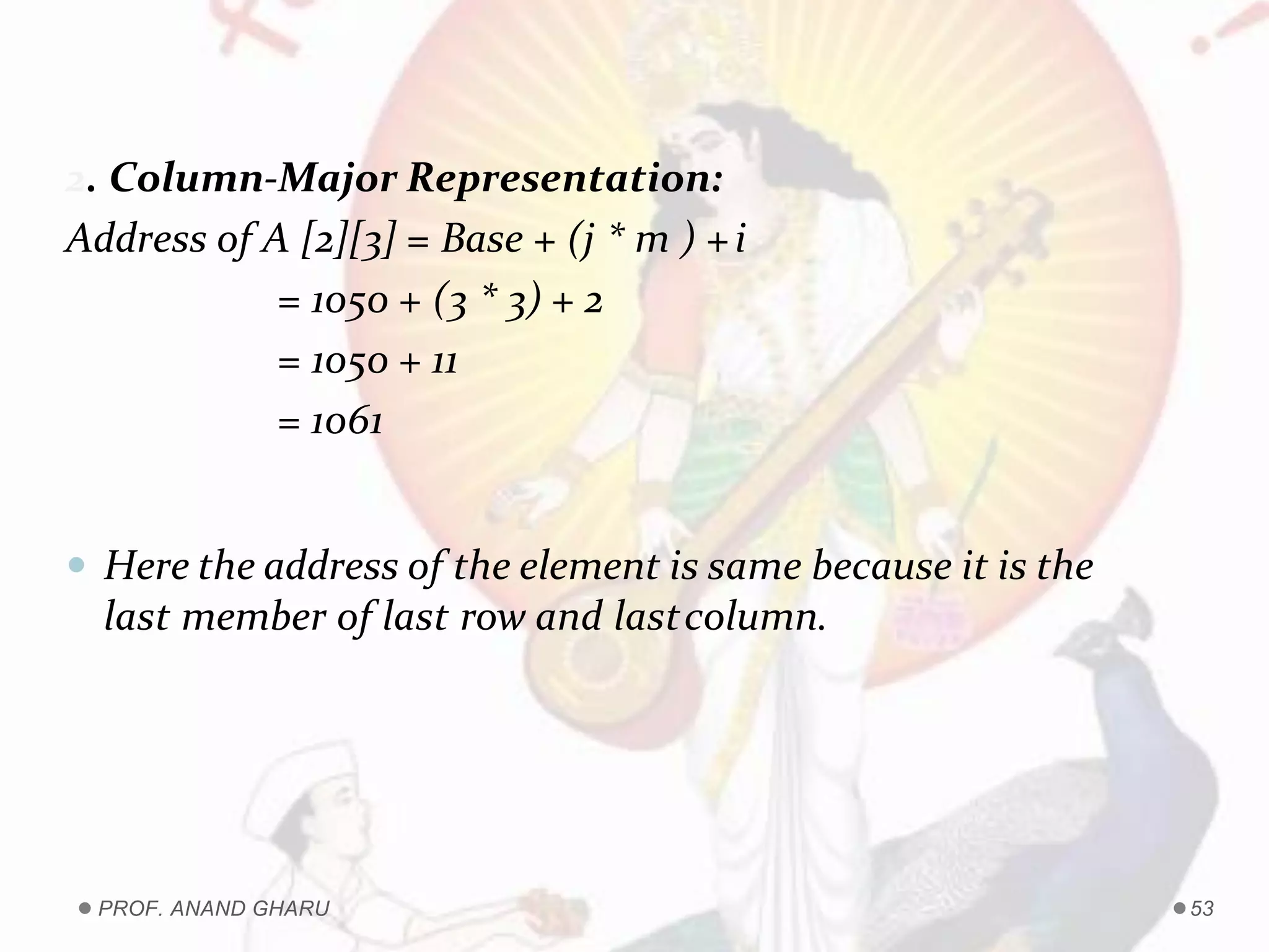 2. Column-Major Representation:
Address of A [2][3] = Base + (j * m ) +i
= 1050 + (3 * 3) + 2
= 1050 + 11
= 1061
 Here the address of the element is same because it is the
last member of last row and lastcolumn.
PROF. ANAND GHARU 53
 