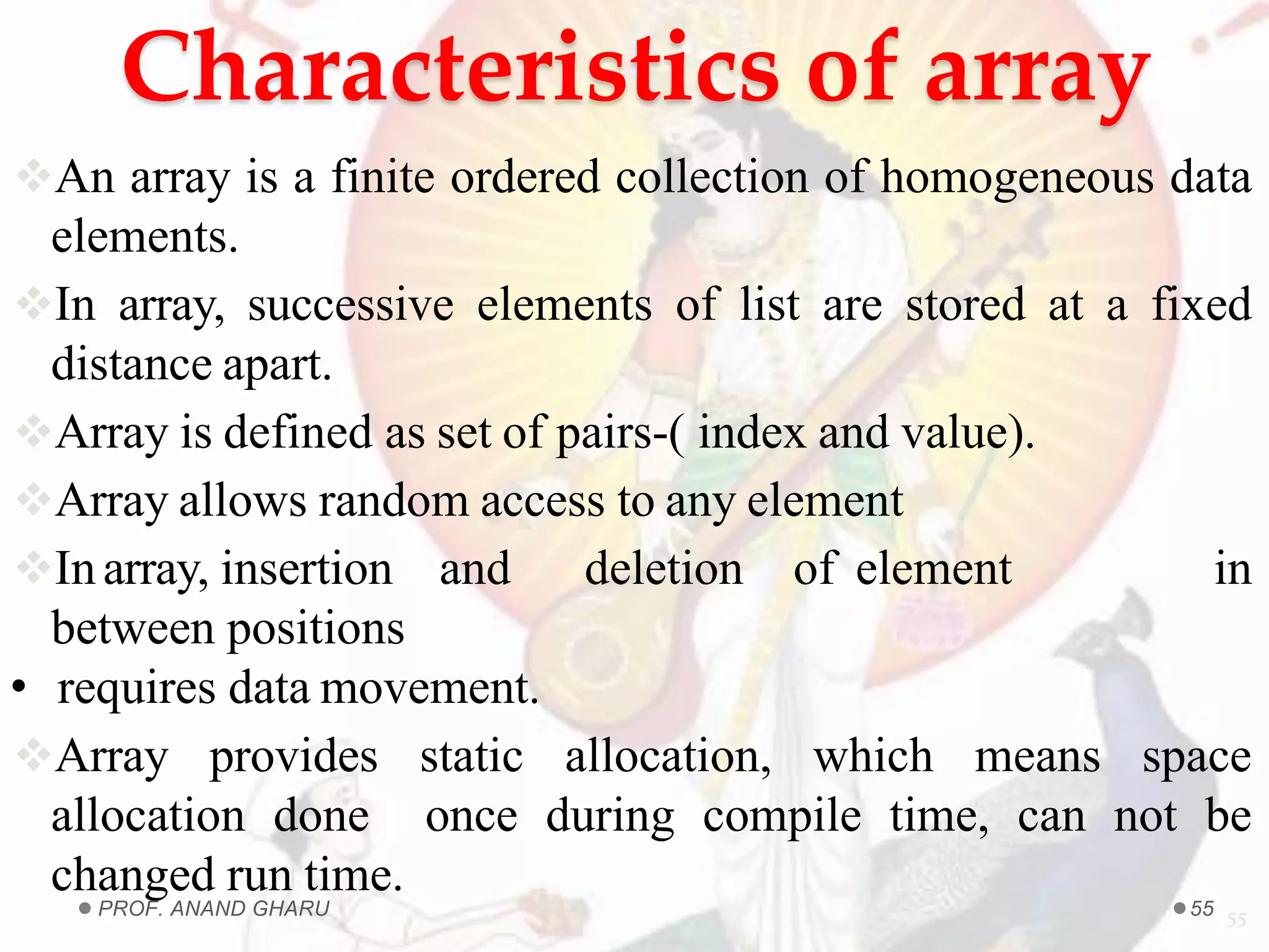 Characteristics of array
An array is a finite ordered collection of homogeneous data
elements.
In array, successive elements of list are stored at a fixed
distance apart.
Array is defined as set of pairs-( index and value).
Array allows random access to any element
Inarray, insertion and deletion of element in
between positions
• requires data movement.
Array provides static allocation, which means space
allocation done once during compile time, can not be
changed run time.
55PROF. ANAND GHARU 55
 