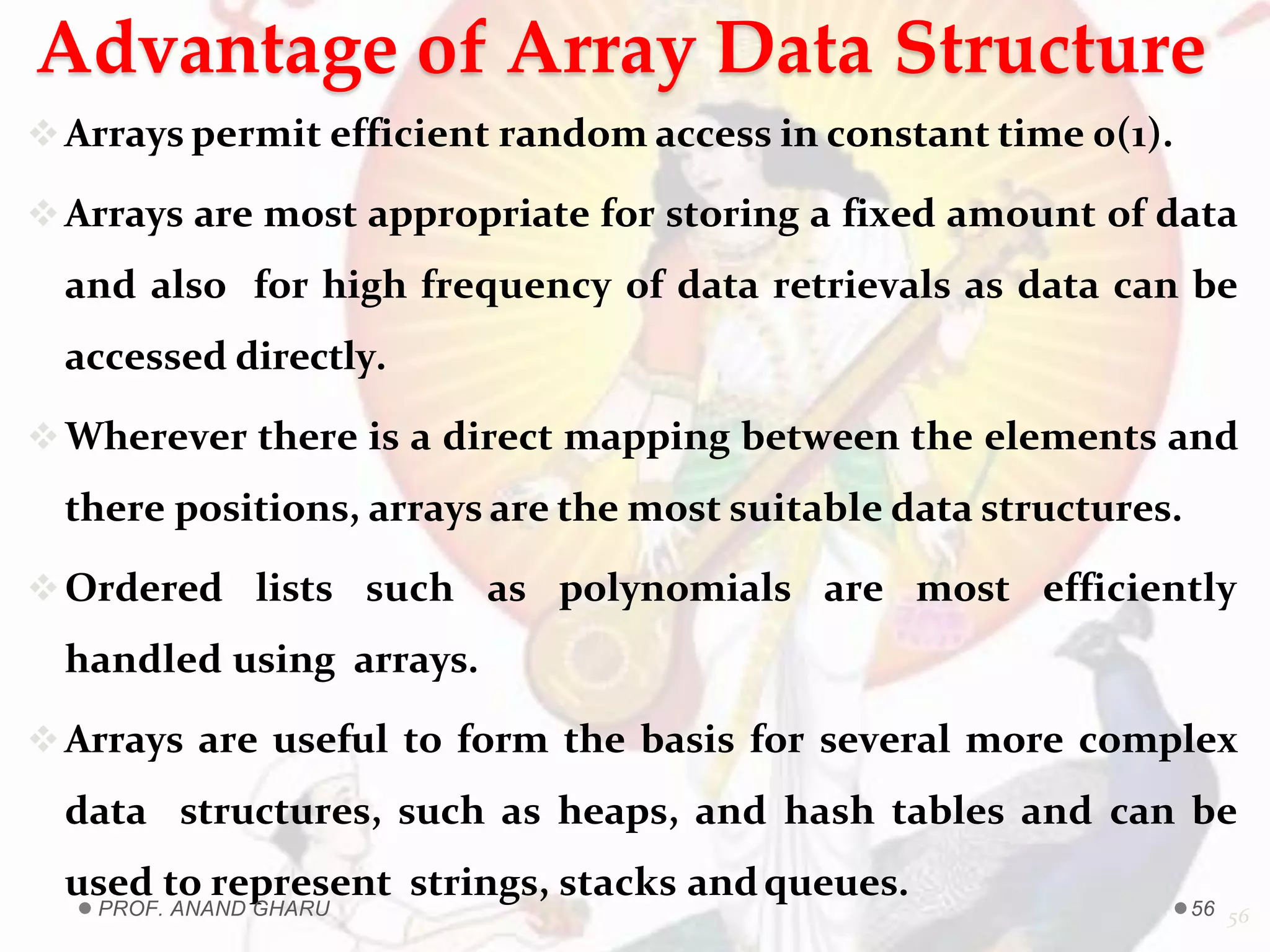 Advantage of Array Data Structure
Arrays permit efficient random access in constant time 0(1).
Arrays are most appropriate for storing a fixed amount of data
and also for high frequency of data retrievals as data can be
accessed directly.
Wherever there is a direct mapping between the elements and
there positions, arrays are the most suitable data structures.
Ordered lists such as polynomials are most efficiently
handled using arrays.
Arrays are useful to form the basis for several more complex
data structures, such as heaps, and hash tables and can be
used to represent strings, stacks andqueues.
56PROF. ANAND GHARU 56
 