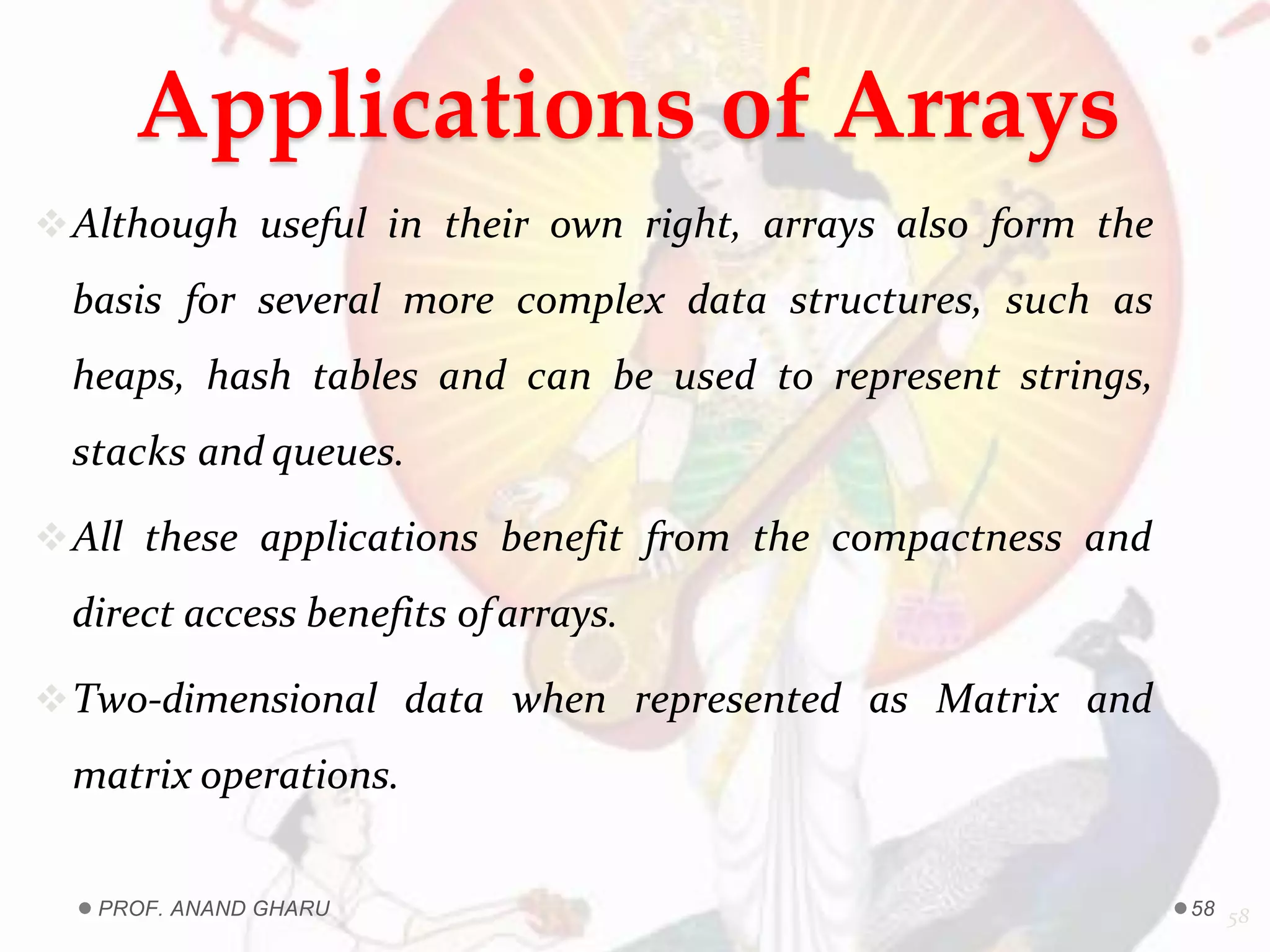 Applications of Arrays
Although useful in their own right, arrays also form the
basis for several more complex data structures, such as
heaps, hash tables and can be used to represent strings,
stacks and queues.
All these applications benefit from the compactness and
direct access benefits ofarrays.
Two-dimensional data when represented as Matrix and
matrix operations.
58PROF. ANAND GHARU 58
 