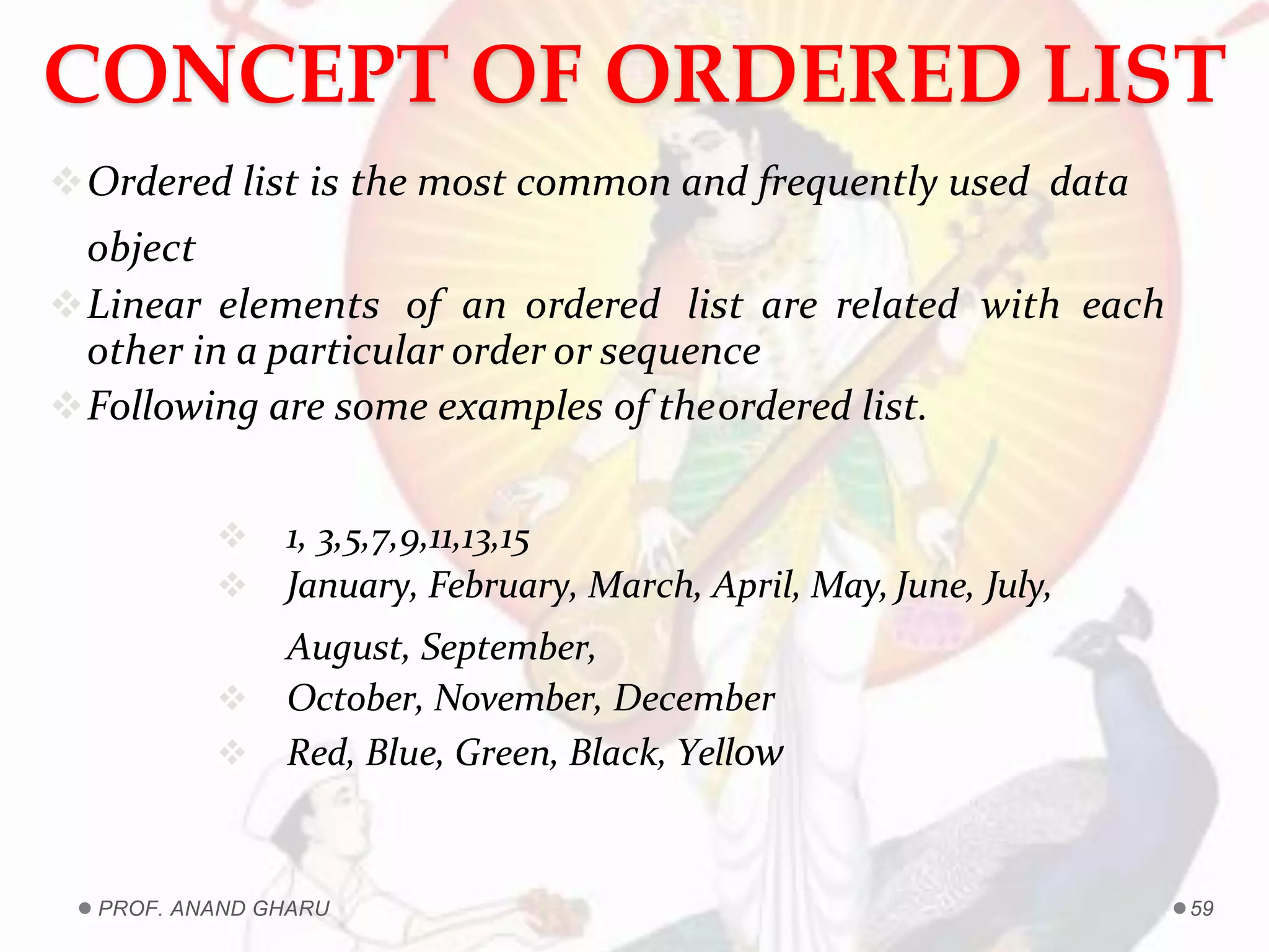 CONCEPT OF ORDERED LIST
Ordered list is the most common and frequently used data
object
Linear elements of an ordered list are related with each
other in a particular order or sequence
Following are some examples of theordered list.
 1, 3,5,7,9,11,13,15
 January, February, March, April, May, June, July,
August, September,
 October, November, December
 Red, Blue, Green, Black, Yellow
PROF. ANAND GHARU 59
 