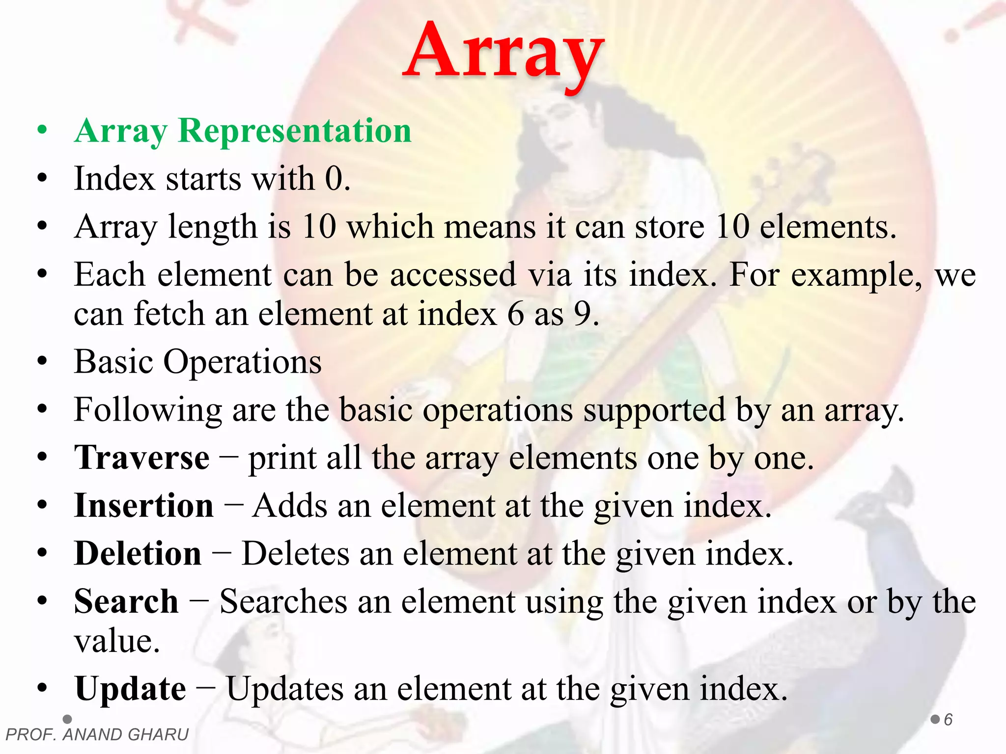 Array
• Array Representation
• Index starts with 0.
• Array length is 10 which means it can store 10 elements.
• Each element can be accessed via its index. For example, we
can fetch an element at index 6 as 9.
• Basic Operations
• Following are the basic operations supported by an array.
• Traverse − print all the array elements one by one.
• Insertion − Adds an element at the given index.
• Deletion − Deletes an element at the given index.
• Search − Searches an element using the given index or by the
value.
• Update − Updates an element at the given index.
PROF. ANAND GHARU
6
 