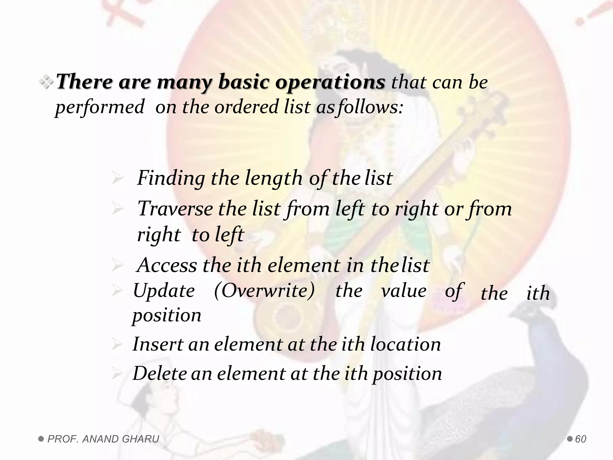 There are many basic operations that can be
performed on the ordered list asfollows:
 Finding the length of the list
 Traverse the list from left to right or from
right to left
 Access the ith element in thelist
the ith Update (Overwrite) the value of
position
 Insert an element at the ith location
 Delete an element at the ith position
PROF. ANAND GHARU 60
 