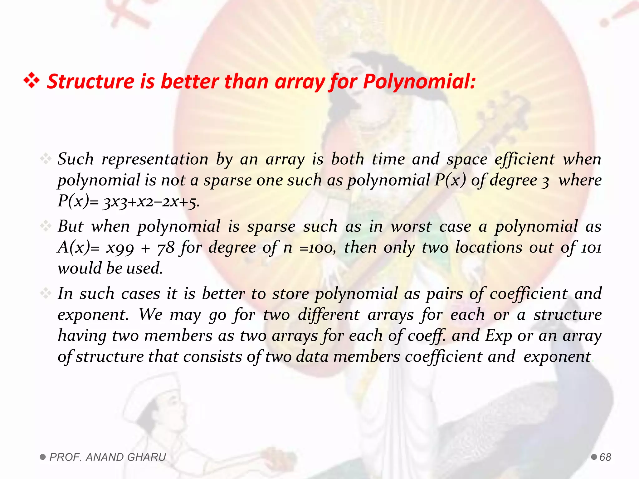  Structure is better than array for Polynomial:
 Such representation by an array is both time and space efficient when
polynomial is not a sparse one such as polynomial P(x) of degree 3 where
P(x)= 3x3+x2–2x+5.
 But when polynomial is sparse such as in worst case a polynomial as
A(x)= x99 + 78 for degree of n =100, then only two locations out of 101
would be used.
 In such cases it is better to store polynomial as pairs of coefficient and
exponent. We may go for two different arrays for each or a structure
having two members as two arrays for each of coeff. and Exp or an array
of structure that consists of two data members coefficient and exponent.
PROF. ANAND GHARU 68
 