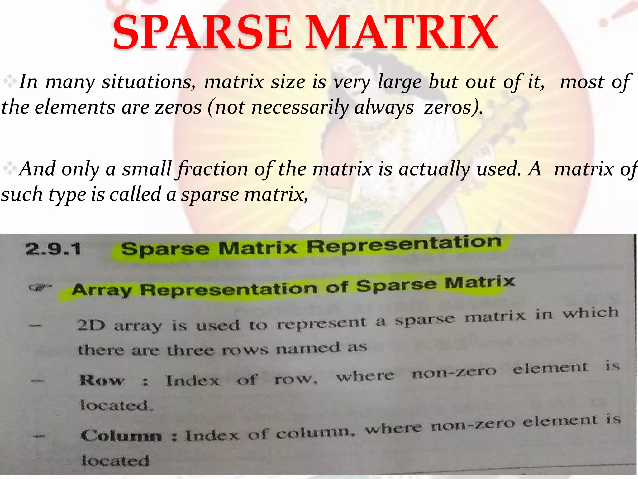 SPARSE MATRIX
In many situations, matrix size is very large but out of it, most of
the elements are zeros (not necessarily always zeros).
And only a small fraction of the matrix is actually used. A matrix of
such type is called a sparse matrix,
PROF. ANAND GHARU 70
 
