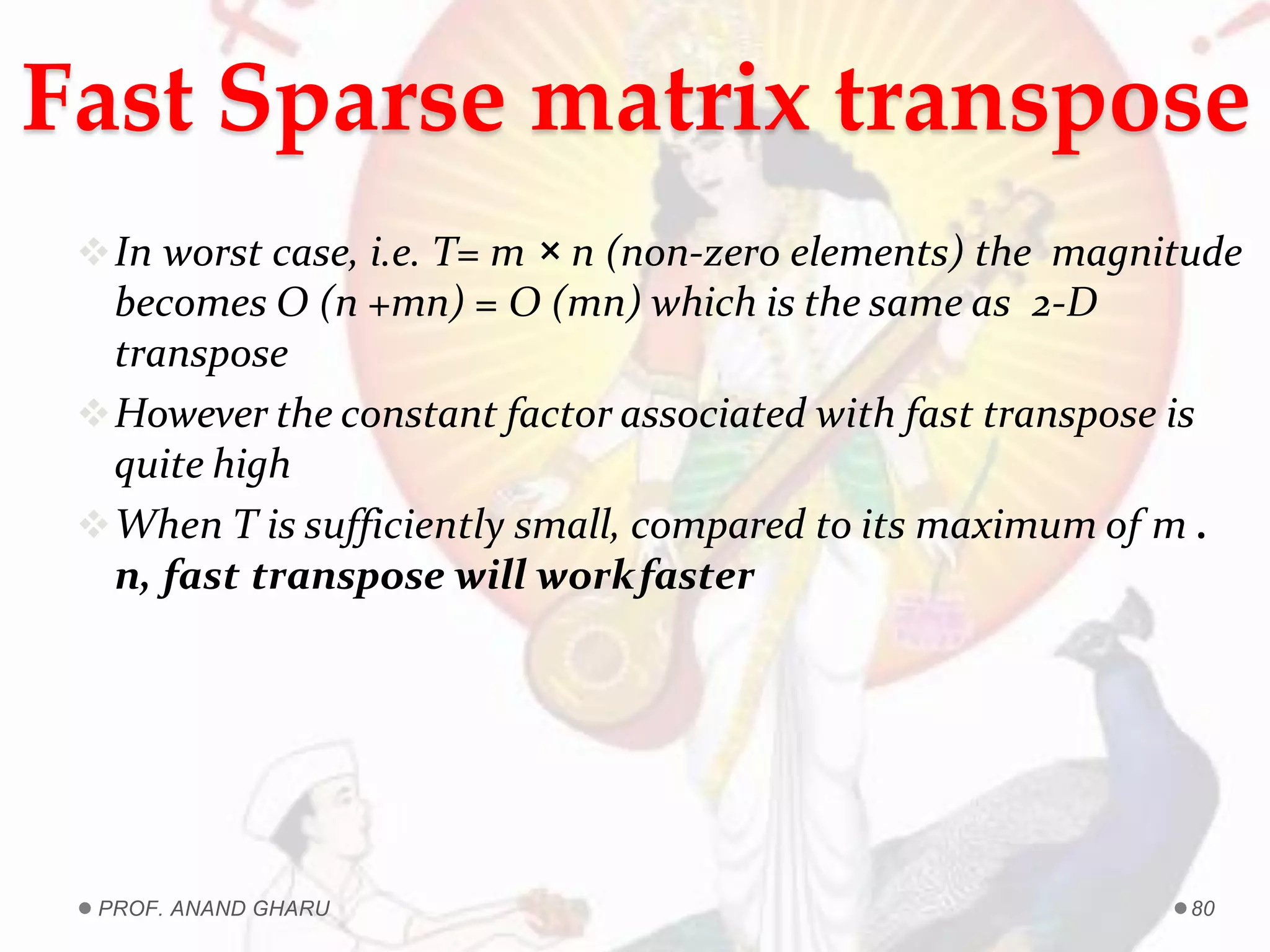 Fast Sparse matrix transpose
In worst case, i.e. T= m × n (non-zero elements) the magnitude
becomes O (n +mn) = O (mn) which is the same as 2-D
transpose
However the constant factor associated with fast transpose is
quite high
When T is sufficiently small, compared to its maximum of m .
n, fast transpose will workfaster
PROF. ANAND GHARU 80
 