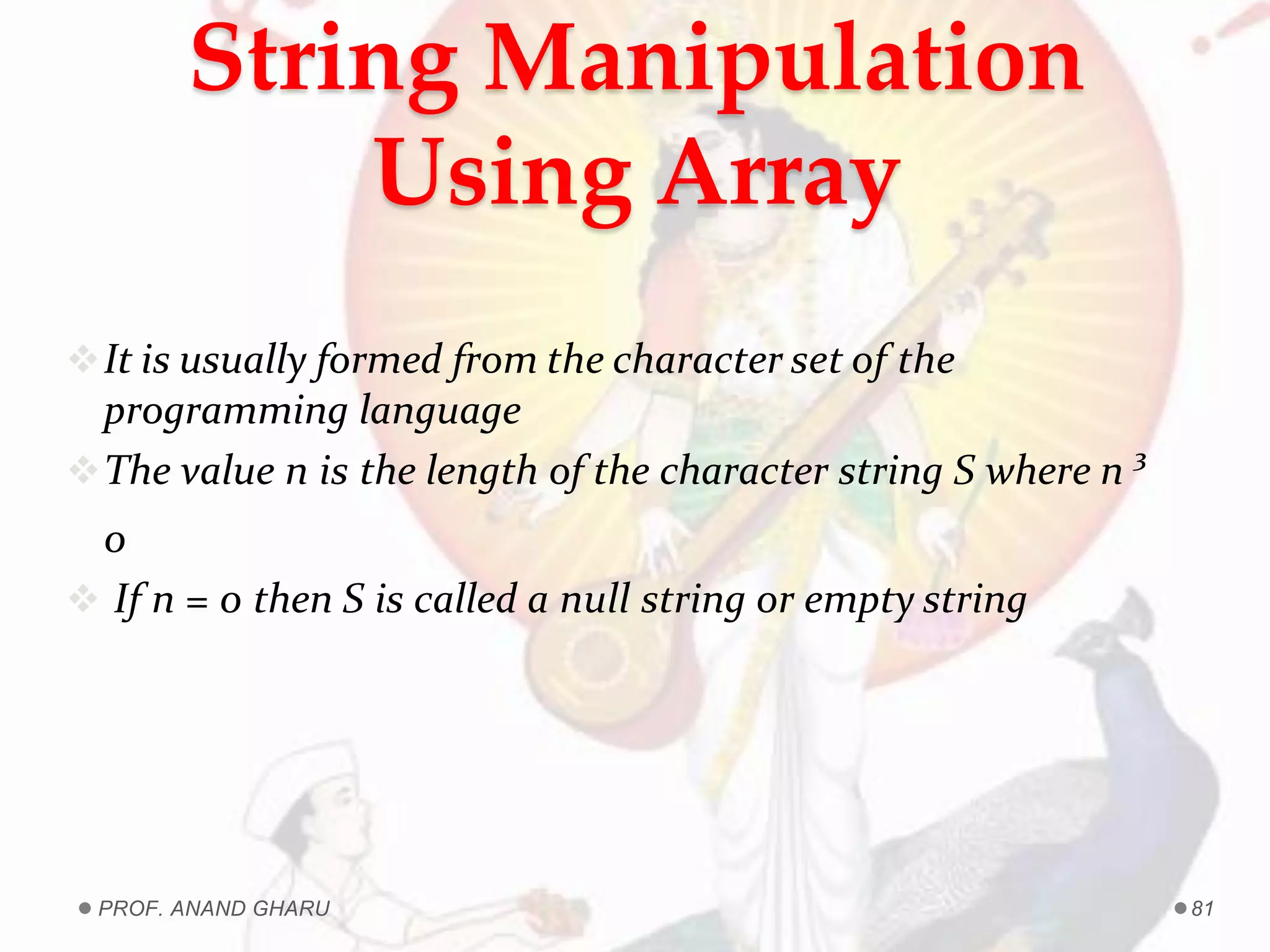 It is usually formed from the character set of the
programming language
The value n is the length of the character string S where n ³
0
 If n = 0 then S is called a null string or empty string
String Manipulation
Using Array
PROF. ANAND GHARU 81
 