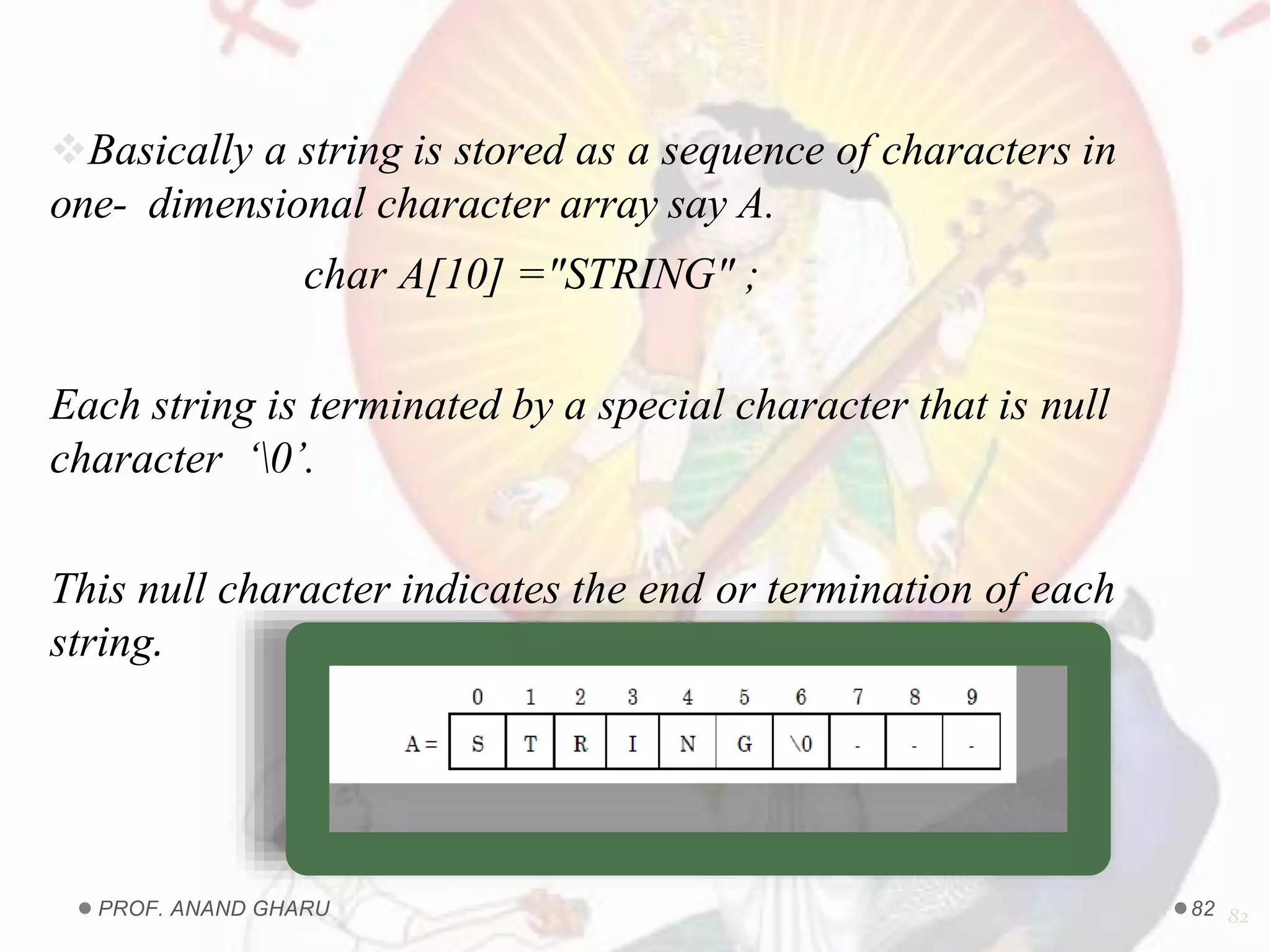 Basically a string is stored as a sequence of characters in
one- dimensional character array say A.
char A[10] ="STRING" ;
Each string is terminated by a special character that is null
character ‘0’.
This null character indicates the end or termination of each
string.
82PROF. ANAND GHARU 82
 