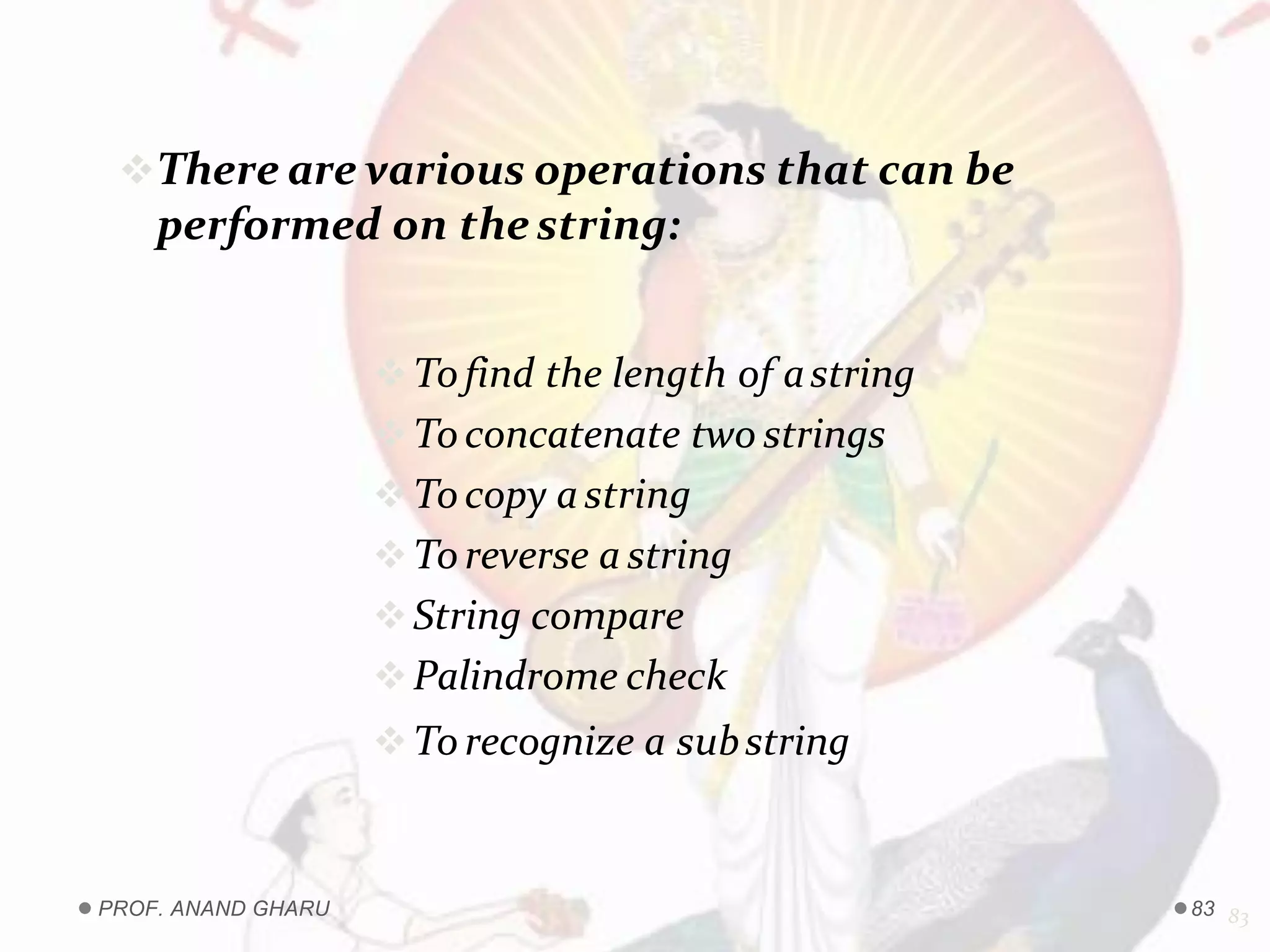 There are various operations that can be
performed on thestring:
Tofind the length of astring
Toconcatenate two strings
Tocopy astring
Toreverse a string
String compare
Palindrome check
Torecognize a substring.
83PROF. ANAND GHARU 83
 