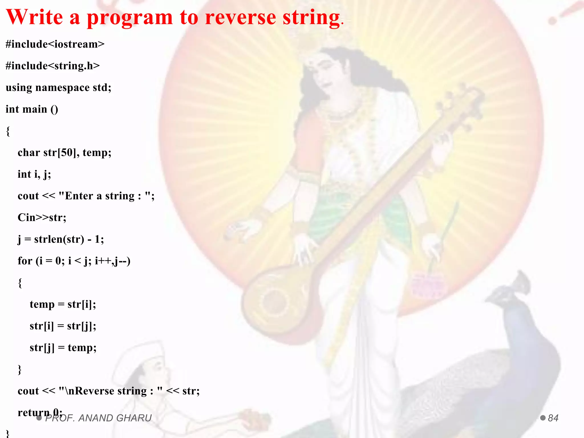 PROF. ANAND GHARU 84
Write a program to reverse string.
#include<iostream>
#include<string.h>
using namespace std;
int main ()
{
char str[50], temp;
int i, j;
cout << "Enter a string : ";
Cin>>str;
j = strlen(str) - 1;
for (i = 0; i < j; i++,j--)
{
temp = str[i];
str[i] = str[j];
str[j] = temp;
}
cout << "nReverse string : " << str;
return 0;
}
 