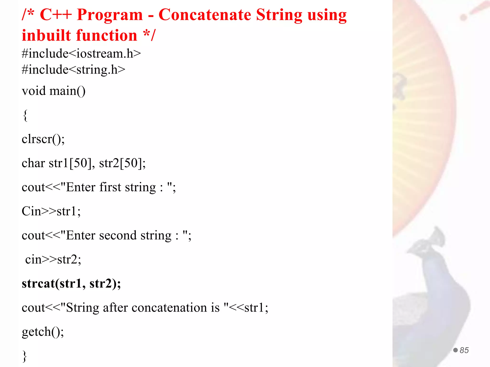 PROF. ANAND GHARU 85
/* C++ Program - Concatenate String using
inbuilt function */
#include<iostream.h>
#include<string.h>
void main()
{
clrscr();
char str1[50], str2[50];
cout<<"Enter first string : ";
Cin>>str1;
cout<<"Enter second string : ";
cin>>str2;
strcat(str1, str2);
cout<<"String after concatenation is "<<str1;
getch();
}
 