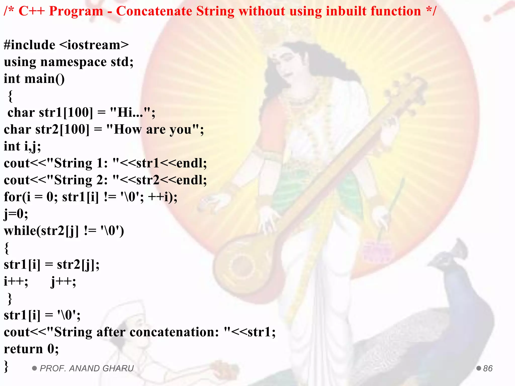 PROF. ANAND GHARU 86
/* C++ Program - Concatenate String without using inbuilt function */
#include <iostream>
using namespace std;
int main()
{
char str1[100] = "Hi...";
char str2[100] = "How are you";
int i,j;
cout<<"String 1: "<<str1<<endl;
cout<<"String 2: "<<str2<<endl;
for(i = 0; str1[i] != '0'; ++i);
j=0;
while(str2[j] != '0')
{
str1[i] = str2[j];
i++; j++;
}
str1[i] = '0';
cout<<"String after concatenation: "<<str1;
return 0;
}
 