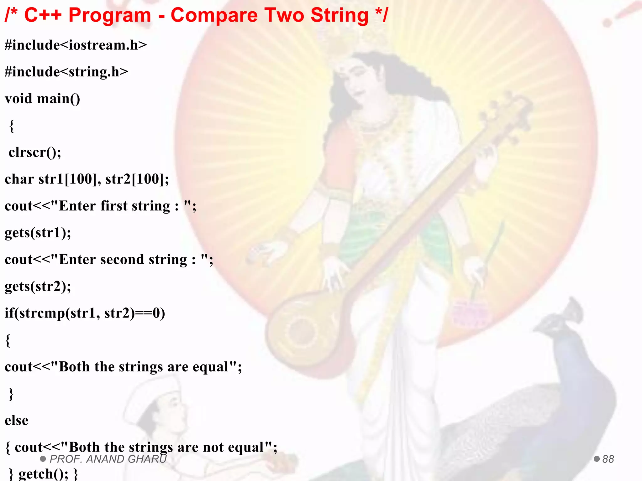 PROF. ANAND GHARU 88
/* C++ Program - Compare Two String */
#include<iostream.h>
#include<string.h>
void main()
{
clrscr();
char str1[100], str2[100];
cout<<"Enter first string : ";
gets(str1);
cout<<"Enter second string : ";
gets(str2);
if(strcmp(str1, str2)==0)
{
cout<<"Both the strings are equal";
}
else
{ cout<<"Both the strings are not equal";
} getch(); }
 