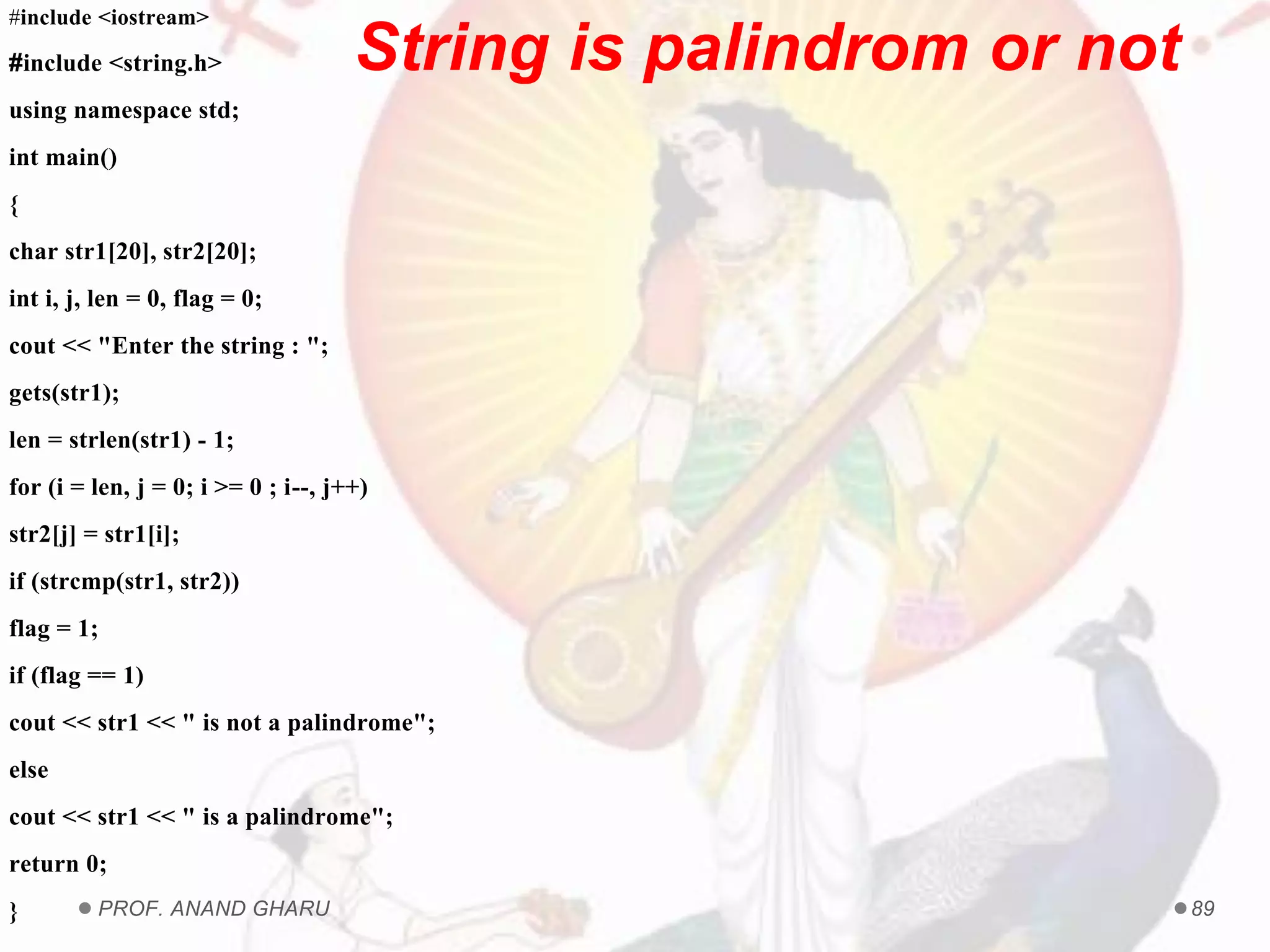 PROF. ANAND GHARU 89
#include <iostream>
#include <string.h>
using namespace std;
int main()
{
char str1[20], str2[20];
int i, j, len = 0, flag = 0;
cout << "Enter the string : ";
gets(str1);
len = strlen(str1) - 1;
for (i = len, j = 0; i >= 0 ; i--, j++)
str2[j] = str1[i];
if (strcmp(str1, str2))
flag = 1;
if (flag == 1)
cout << str1 << " is not a palindrome";
else
cout << str1 << " is a palindrome";
return 0;
}
String is palindrom or not
 