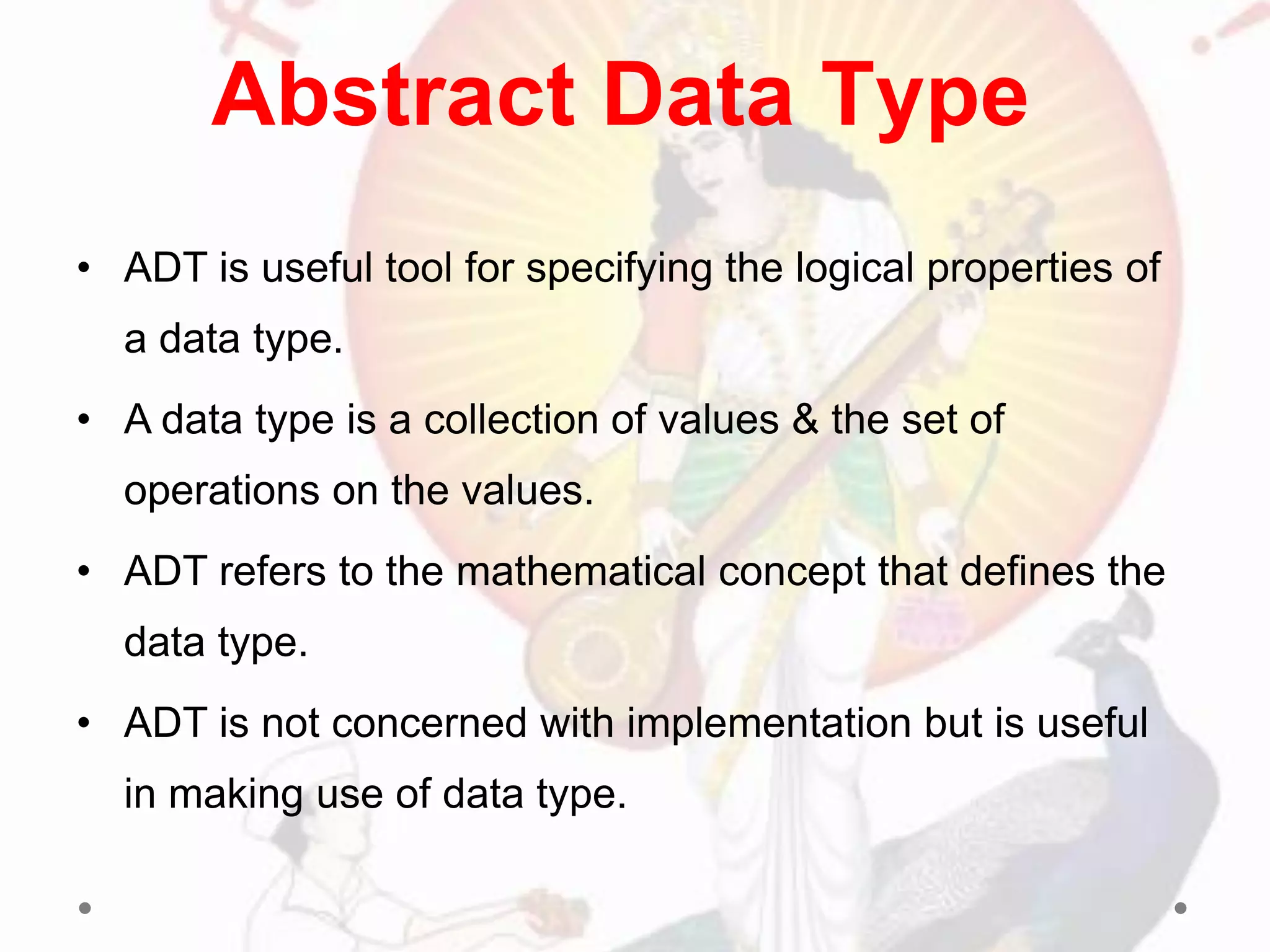 • ADT is useful tool for specifying the logical properties of
a data type.
• A data type is a collection of values & the set of
operations on the values.
• ADT refers to the mathematical concept that defines the
data type.
• ADT is not concerned with implementation but is useful
in making use of data type.
Abstract Data Type
 