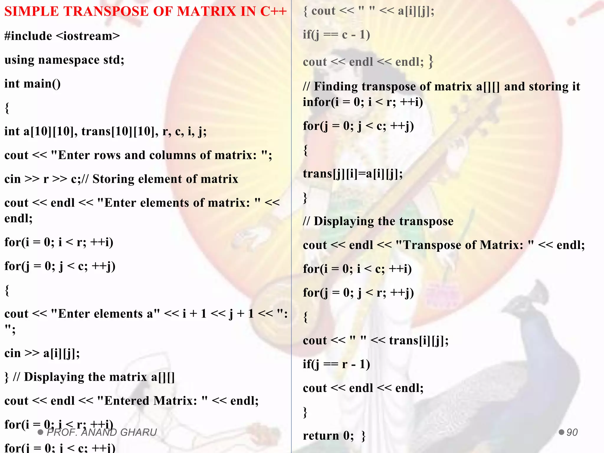 PROF. ANAND GHARU 90
SIMPLE TRANSPOSE OF MATRIX IN C++
#include <iostream>
using namespace std;
int main()
{
int a[10][10], trans[10][10], r, c, i, j;
cout << "Enter rows and columns of matrix: ";
cin >> r >> c;// Storing element of matrix
cout << endl << "Enter elements of matrix: " <<
endl;
for(i = 0; i < r; ++i)
for(j = 0; j < c; ++j)
{
cout << "Enter elements a" << i + 1 << j + 1 << ":
";
cin >> a[i][j];
} // Displaying the matrix a[][]
cout << endl << "Entered Matrix: " << endl;
for(i = 0; i < r; ++i)
for(j = 0; j < c; ++j)
{ cout << " " << a[i][j];
if(j == c - 1)
cout << endl << endl; }
// Finding transpose of matrix a[][] and storing it
infor(i = 0; i < r; ++i)
for(j = 0; j < c; ++j)
{
trans[j][i]=a[i][j];
}
// Displaying the transpose
cout << endl << "Transpose of Matrix: " << endl;
for(i = 0; i < c; ++i)
for(j = 0; j < r; ++j)
{
cout << " " << trans[i][j];
if(j == r - 1)
cout << endl << endl;
}
return 0; }
 