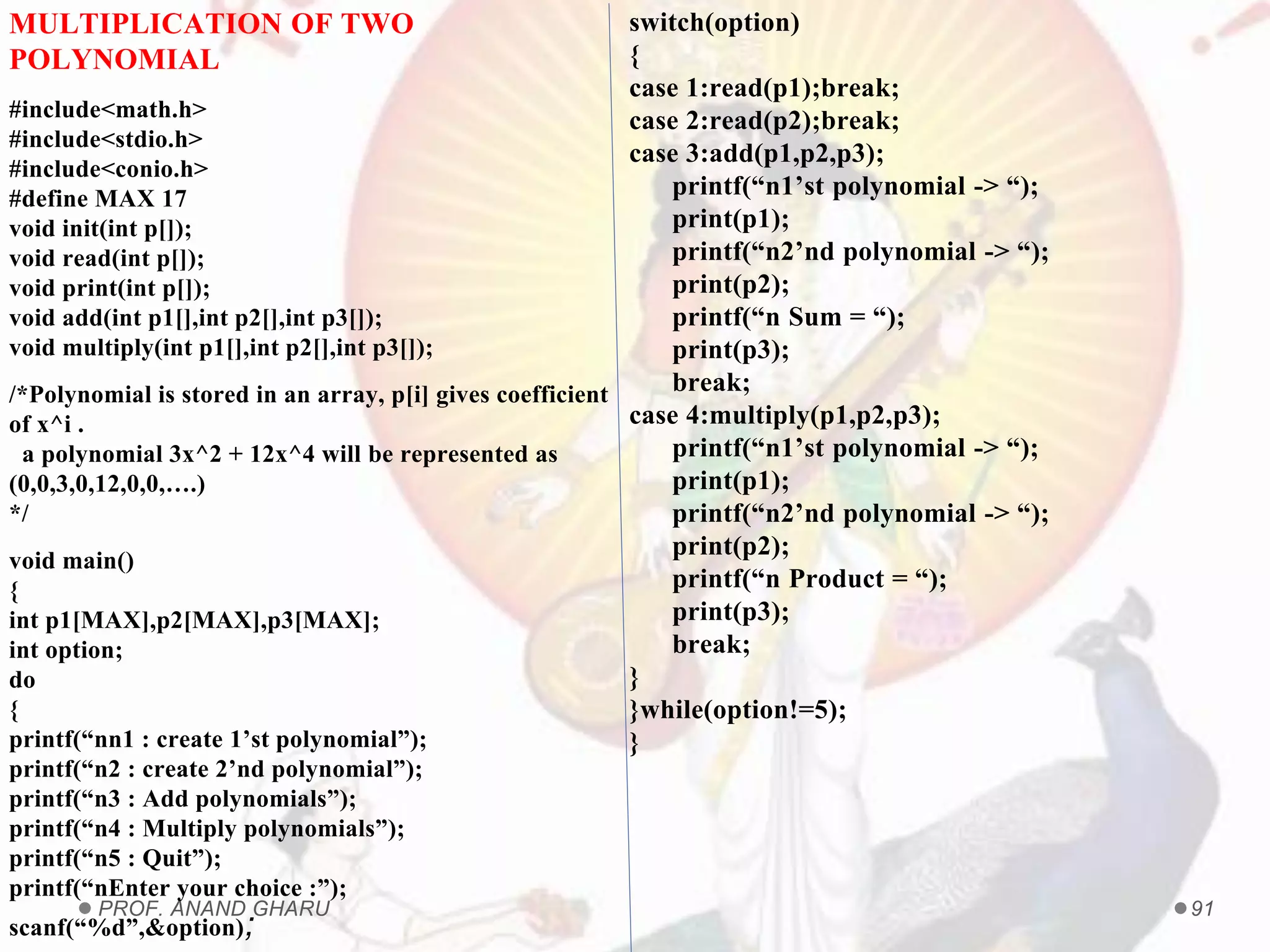PROF. ANAND GHARU 91
MULTIPLICATION OF TWO
POLYNOMIAL
#include<math.h>
#include<stdio.h>
#include<conio.h>
#define MAX 17
void init(int p[]);
void read(int p[]);
void print(int p[]);
void add(int p1[],int p2[],int p3[]);
void multiply(int p1[],int p2[],int p3[]);
/*Polynomial is stored in an array, p[i] gives coefficient
of x^i .
a polynomial 3x^2 + 12x^4 will be represented as
(0,0,3,0,12,0,0,….)
*/
void main()
{
int p1[MAX],p2[MAX],p3[MAX];
int option;
do
{
printf(“nn1 : create 1’st polynomial”);
printf(“n2 : create 2’nd polynomial”);
printf(“n3 : Add polynomials”);
printf(“n4 : Multiply polynomials”);
printf(“n5 : Quit”);
printf(“nEnter your choice :”);
scanf(“%d”,&option);
switch(option)
{
case 1:read(p1);break;
case 2:read(p2);break;
case 3:add(p1,p2,p3);
printf(“n1’st polynomial -> “);
print(p1);
printf(“n2’nd polynomial -> “);
print(p2);
printf(“n Sum = “);
print(p3);
break;
case 4:multiply(p1,p2,p3);
printf(“n1’st polynomial -> “);
print(p1);
printf(“n2’nd polynomial -> “);
print(p2);
printf(“n Product = “);
print(p3);
break;
}
}while(option!=5);
}
 