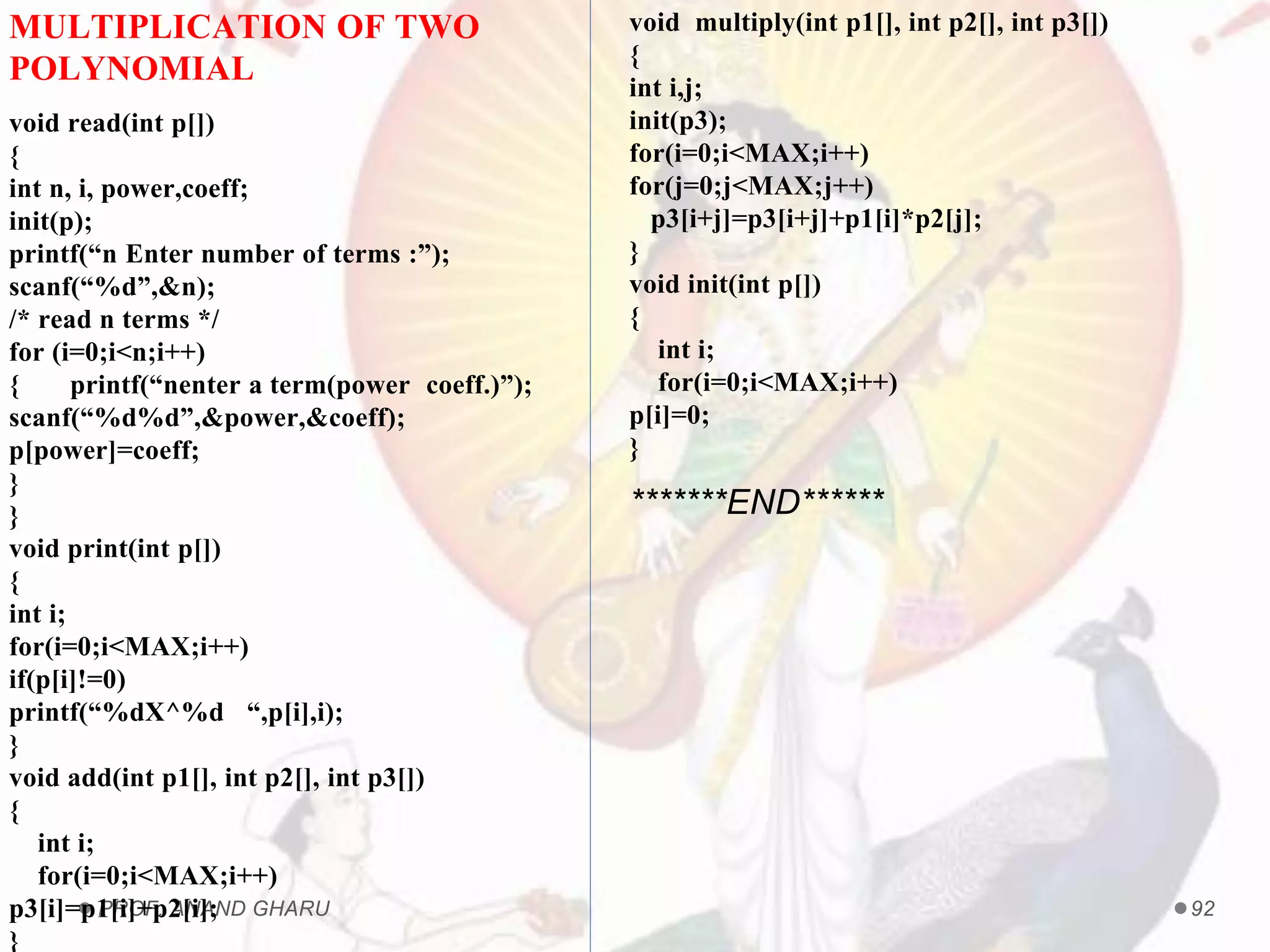 PROF. ANAND GHARU 92
MULTIPLICATION OF TWO
POLYNOMIAL
void read(int p[])
{
int n, i, power,coeff;
init(p);
printf(“n Enter number of terms :”);
scanf(“%d”,&n);
/* read n terms */
for (i=0;i<n;i++)
{ printf(“nenter a term(power coeff.)”);
scanf(“%d%d”,&power,&coeff);
p[power]=coeff;
}
}
void print(int p[])
{
int i;
for(i=0;i<MAX;i++)
if(p[i]!=0)
printf(“%dX^%d “,p[i],i);
}
void add(int p1[], int p2[], int p3[])
{
int i;
for(i=0;i<MAX;i++)
p3[i]=p1[i]+p2[i];
}
void multiply(int p1[], int p2[], int p3[])
{
int i,j;
init(p3);
for(i=0;i<MAX;i++)
for(j=0;j<MAX;j++)
p3[i+j]=p3[i+j]+p1[i]*p2[j];
}
void init(int p[])
{
int i;
for(i=0;i<MAX;i++)
p[i]=0;
}
*******END******
 