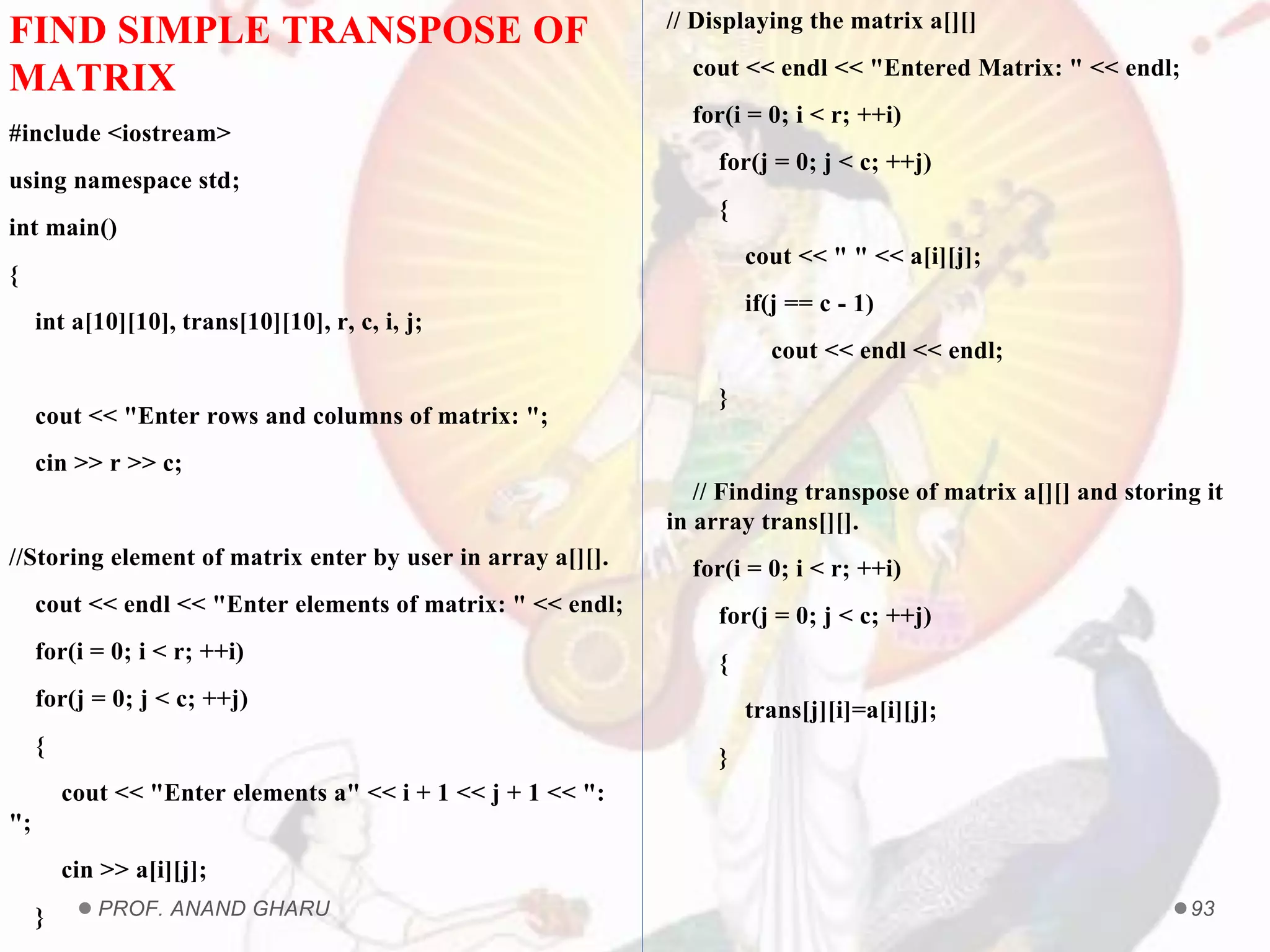 PROF. ANAND GHARU 93
FIND SIMPLE TRANSPOSE OF
MATRIX
#include <iostream>
using namespace std;
int main()
{
int a[10][10], trans[10][10], r, c, i, j;
cout << "Enter rows and columns of matrix: ";
cin >> r >> c;
//Storing element of matrix enter by user in array a[][].
cout << endl << "Enter elements of matrix: " << endl;
for(i = 0; i < r; ++i)
for(j = 0; j < c; ++j)
{
cout << "Enter elements a" << i + 1 << j + 1 << ":
";
cin >> a[i][j];
}
// Displaying the matrix a[][]
cout << endl << "Entered Matrix: " << endl;
for(i = 0; i < r; ++i)
for(j = 0; j < c; ++j)
{
cout << " " << a[i][j];
if(j == c - 1)
cout << endl << endl;
}
// Finding transpose of matrix a[][] and storing it
in array trans[][].
for(i = 0; i < r; ++i)
for(j = 0; j < c; ++j)
{
trans[j][i]=a[i][j];
}
 