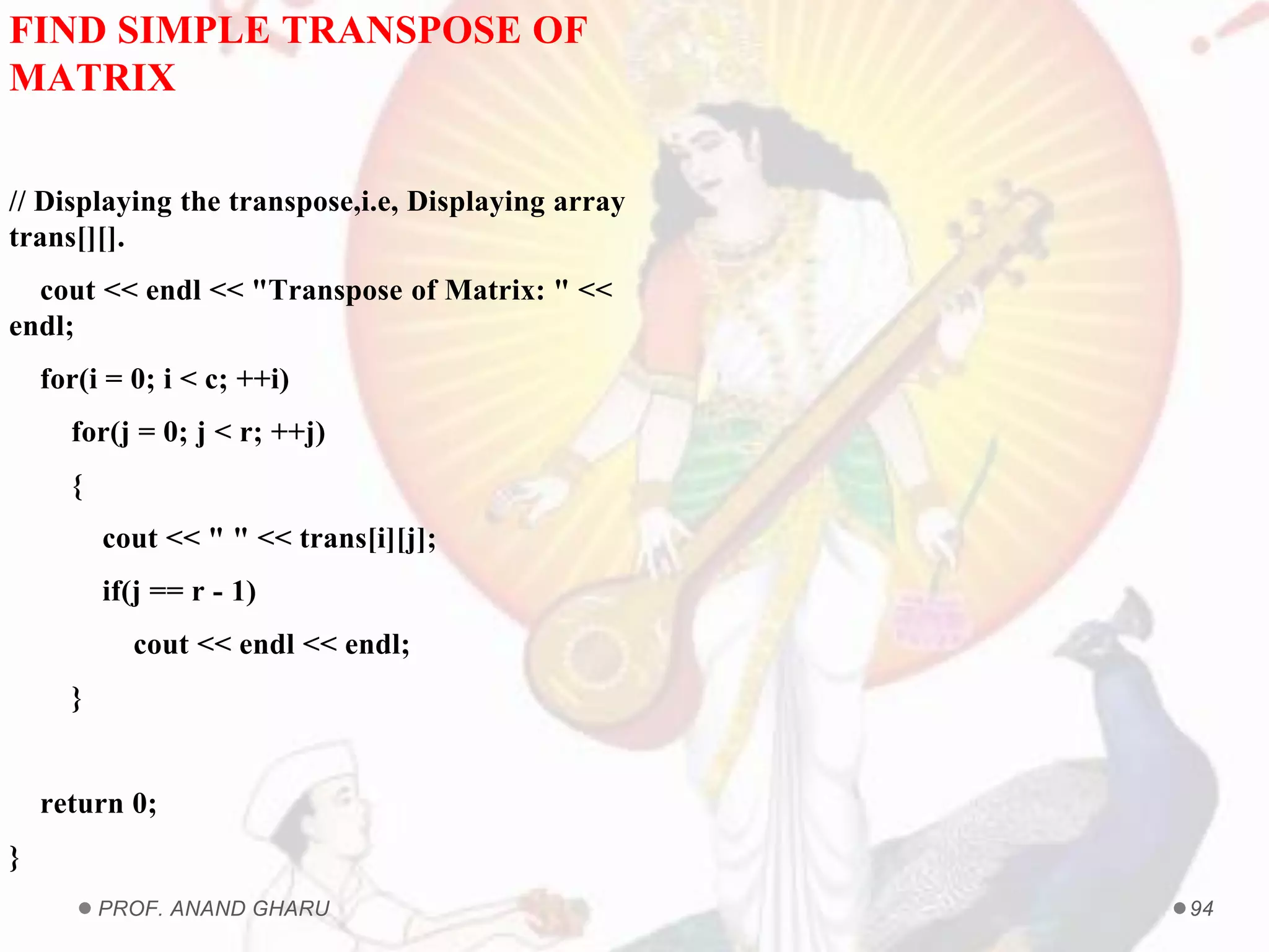 PROF. ANAND GHARU 94
FIND SIMPLE TRANSPOSE OF
MATRIX
// Displaying the transpose,i.e, Displaying array
trans[][].
cout << endl << "Transpose of Matrix: " <<
endl;
for(i = 0; i < c; ++i)
for(j = 0; j < r; ++j)
{
cout << " " << trans[i][j];
if(j == r - 1)
cout << endl << endl;
}
return 0;
}
 