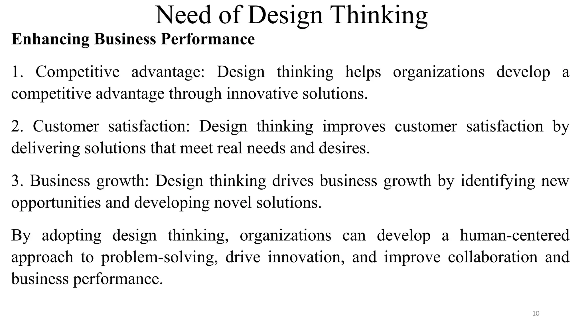 Need of Design Thinking
Enhancing Business Performance
1. Competitive advantage: Design thinking helps organizations develop a
competitive advantage through innovative solutions.
2. Customer satisfaction: Design thinking improves customer satisfaction by
delivering solutions that meet real needs and desires.
3. Business growth: Design thinking drives business growth by identifying new
opportunities and developing novel solutions.
By adopting design thinking, organizations can develop a human-centered
approach to problem-solving, drive innovation, and improve collaboration and
business performance.
10
 