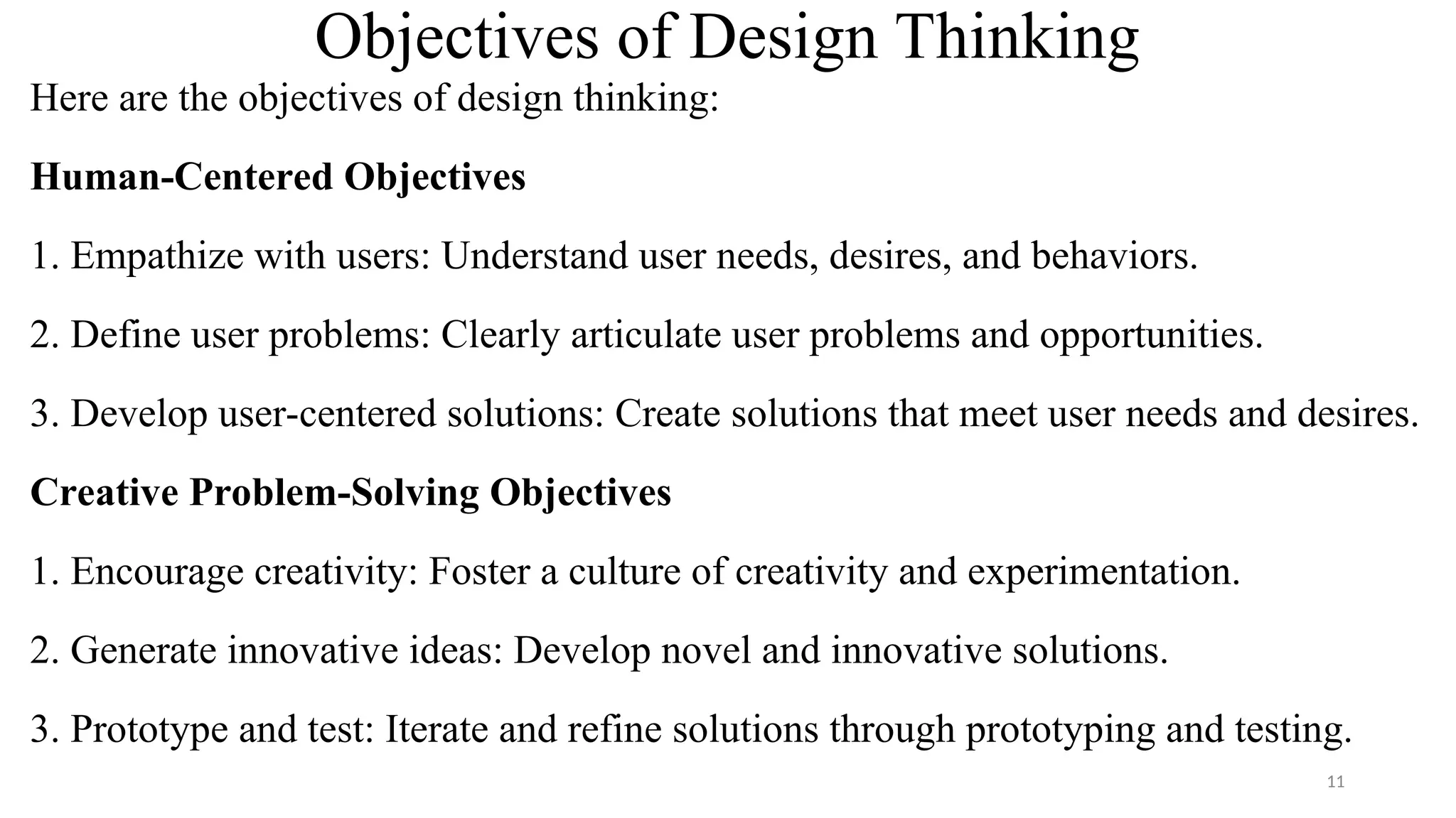 Objectives of Design Thinking
Here are the objectives of design thinking:
Human-Centered Objectives
1. Empathize with users: Understand user needs, desires, and behaviors.
2. Define user problems: Clearly articulate user problems and opportunities.
3. Develop user-centered solutions: Create solutions that meet user needs and desires.
Creative Problem-Solving Objectives
1. Encourage creativity: Foster a culture of creativity and experimentation.
2. Generate innovative ideas: Develop novel and innovative solutions.
3. Prototype and test: Iterate and refine solutions through prototyping and testing.
11
 