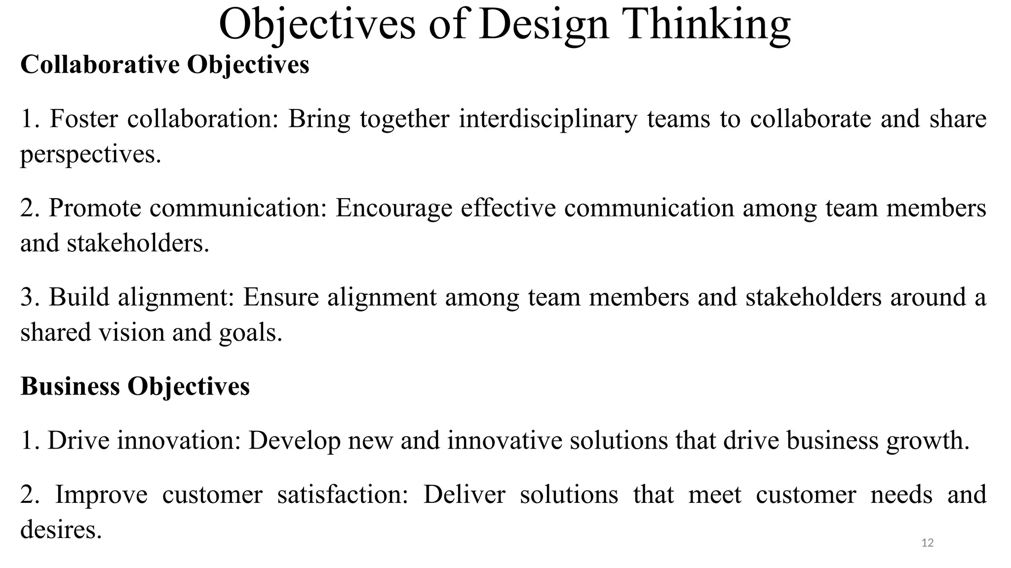 Objectives of Design Thinking
Collaborative Objectives
1. Foster collaboration: Bring together interdisciplinary teams to collaborate and share
perspectives.
2. Promote communication: Encourage effective communication among team members
and stakeholders.
3. Build alignment: Ensure alignment among team members and stakeholders around a
shared vision and goals.
Business Objectives
1. Drive innovation: Develop new and innovative solutions that drive business growth.
2. Improve customer satisfaction: Deliver solutions that meet customer needs and
desires. 12
 