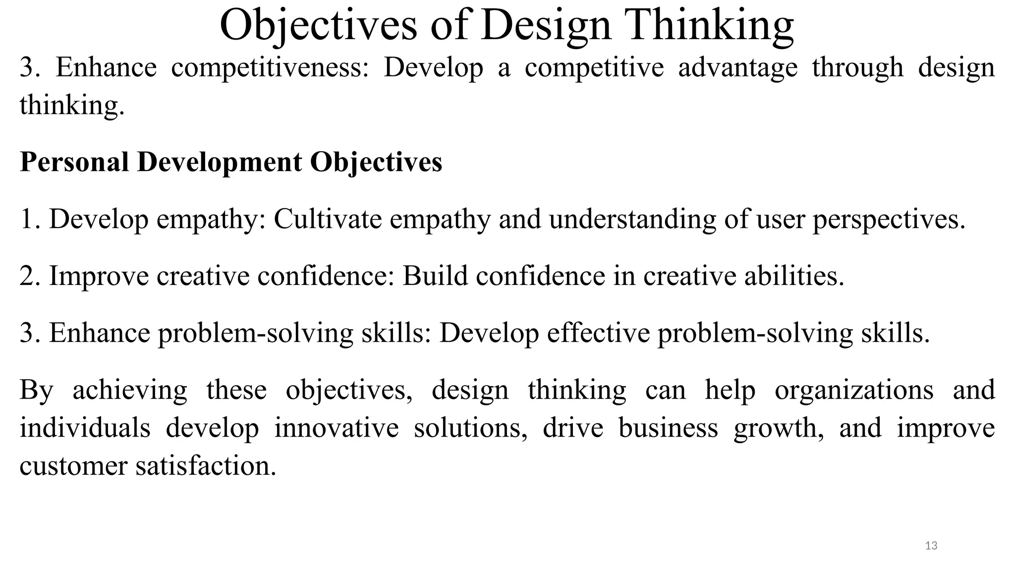 Objectives of Design Thinking
3. Enhance competitiveness: Develop a competitive advantage through design
thinking.
Personal Development Objectives
1. Develop empathy: Cultivate empathy and understanding of user perspectives.
2. Improve creative confidence: Build confidence in creative abilities.
3. Enhance problem-solving skills: Develop effective problem-solving skills.
By achieving these objectives, design thinking can help organizations and
individuals develop innovative solutions, drive business growth, and improve
customer satisfaction.
13
 