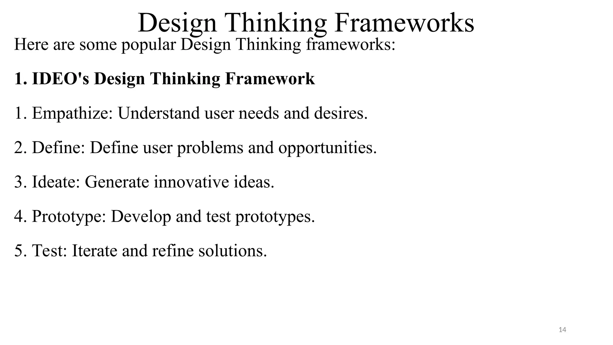 Design Thinking Frameworks
Here are some popular Design Thinking frameworks:
1. IDEO's Design Thinking Framework
1. Empathize: Understand user needs and desires.
2. Define: Define user problems and opportunities.
3. Ideate: Generate innovative ideas.
4. Prototype: Develop and test prototypes.
5. Test: Iterate and refine solutions.
14
 