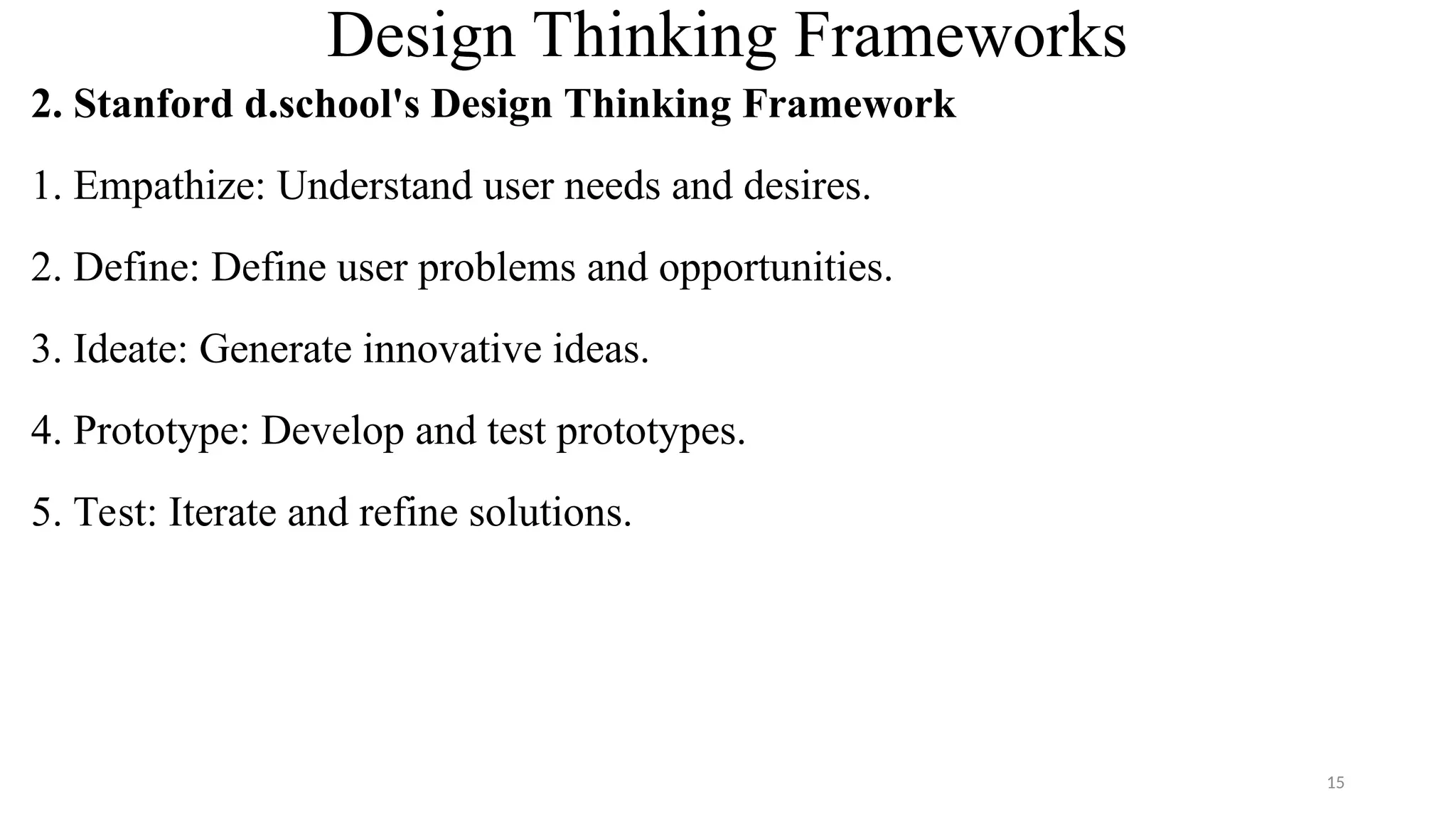Design Thinking Frameworks
2. Stanford d.school's Design Thinking Framework
1. Empathize: Understand user needs and desires.
2. Define: Define user problems and opportunities.
3. Ideate: Generate innovative ideas.
4. Prototype: Develop and test prototypes.
5. Test: Iterate and refine solutions.
15
 