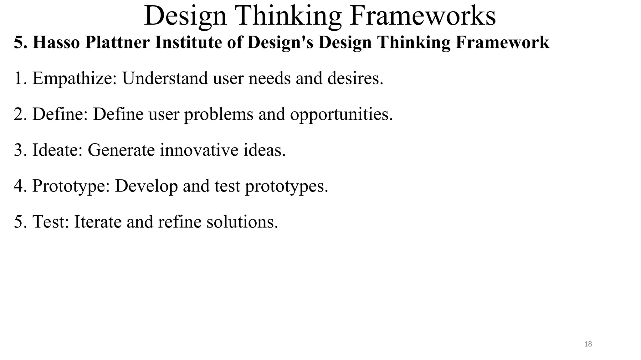 Design Thinking Frameworks
5. Hasso Plattner Institute of Design's Design Thinking Framework
1. Empathize: Understand user needs and desires.
2. Define: Define user problems and opportunities.
3. Ideate: Generate innovative ideas.
4. Prototype: Develop and test prototypes.
5. Test: Iterate and refine solutions.
18
 