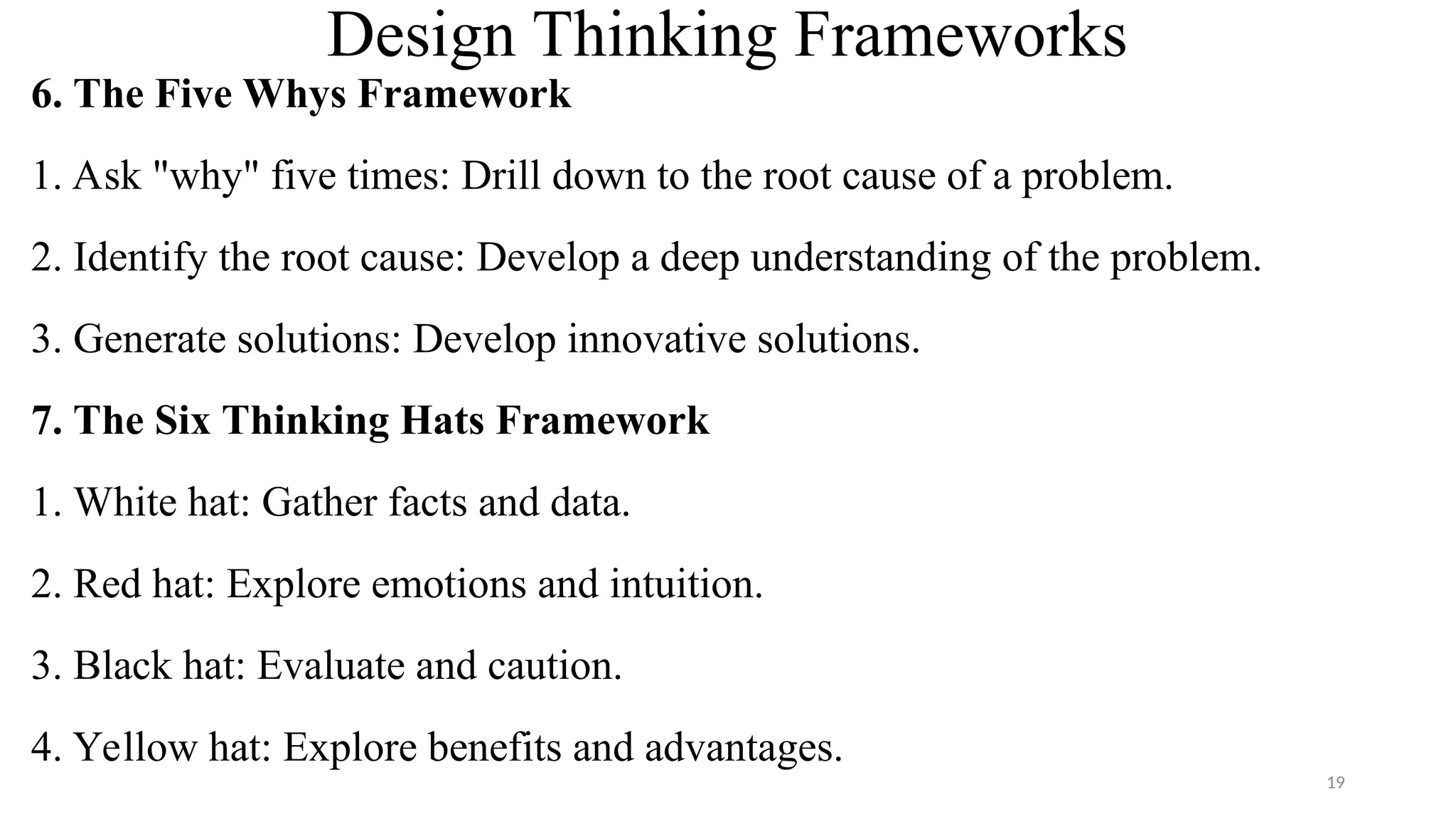Design Thinking Frameworks
6. The Five Whys Framework
1. Ask "why" five times: Drill down to the root cause of a problem.
2. Identify the root cause: Develop a deep understanding of the problem.
3. Generate solutions: Develop innovative solutions.
7. The Six Thinking Hats Framework
1. White hat: Gather facts and data.
2. Red hat: Explore emotions and intuition.
3. Black hat: Evaluate and caution.
4. Yellow hat: Explore benefits and advantages.
19
 