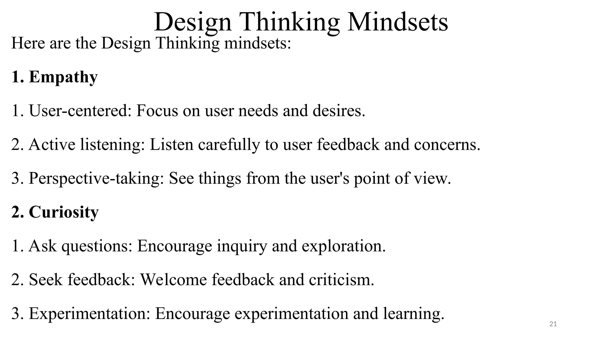 Design Thinking Mindsets
Here are the Design Thinking mindsets:
1. Empathy
1. User-centered: Focus on user needs and desires.
2. Active listening: Listen carefully to user feedback and concerns.
3. Perspective-taking: See things from the user's point of view.
2. Curiosity
1. Ask questions: Encourage inquiry and exploration.
2. Seek feedback: Welcome feedback and criticism.
3. Experimentation: Encourage experimentation and learning. 21
 
