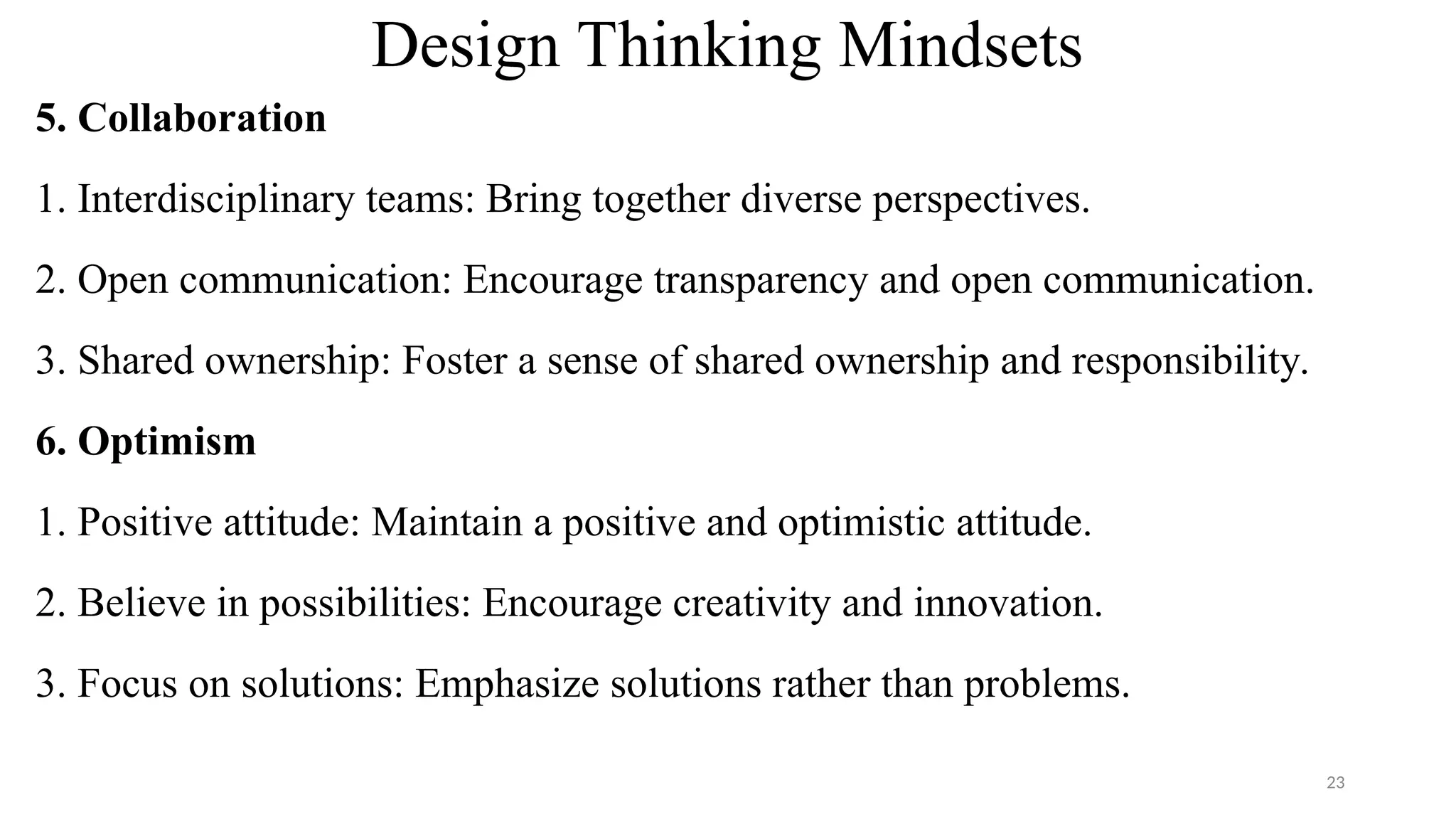 Design Thinking Mindsets
5. Collaboration
1. Interdisciplinary teams: Bring together diverse perspectives.
2. Open communication: Encourage transparency and open communication.
3. Shared ownership: Foster a sense of shared ownership and responsibility.
6. Optimism
1. Positive attitude: Maintain a positive and optimistic attitude.
2. Believe in possibilities: Encourage creativity and innovation.
3. Focus on solutions: Emphasize solutions rather than problems.
23
 