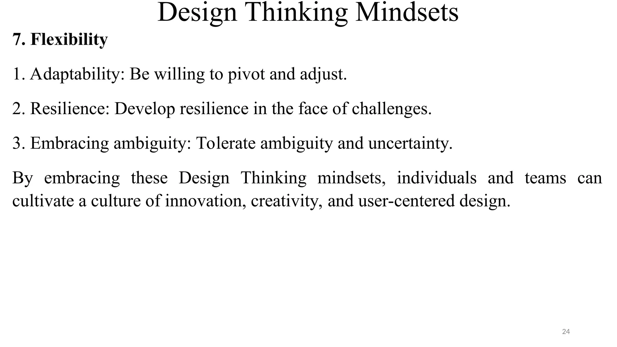 Design Thinking Mindsets
7. Flexibility
1. Adaptability: Be willing to pivot and adjust.
2. Resilience: Develop resilience in the face of challenges.
3. Embracing ambiguity: Tolerate ambiguity and uncertainty.
By embracing these Design Thinking mindsets, individuals and teams can
cultivate a culture of innovation, creativity, and user-centered design.
24
 