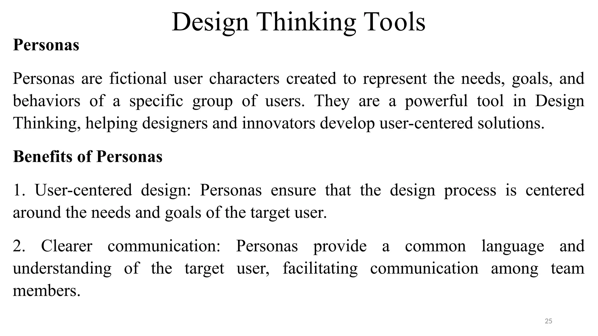 Design Thinking Tools
Personas
Personas are fictional user characters created to represent the needs, goals, and
behaviors of a specific group of users. They are a powerful tool in Design
Thinking, helping designers and innovators develop user-centered solutions.
Benefits of Personas
1. User-centered design: Personas ensure that the design process is centered
around the needs and goals of the target user.
2. Clearer communication: Personas provide a common language and
understanding of the target user, facilitating communication among team
members.
25
 