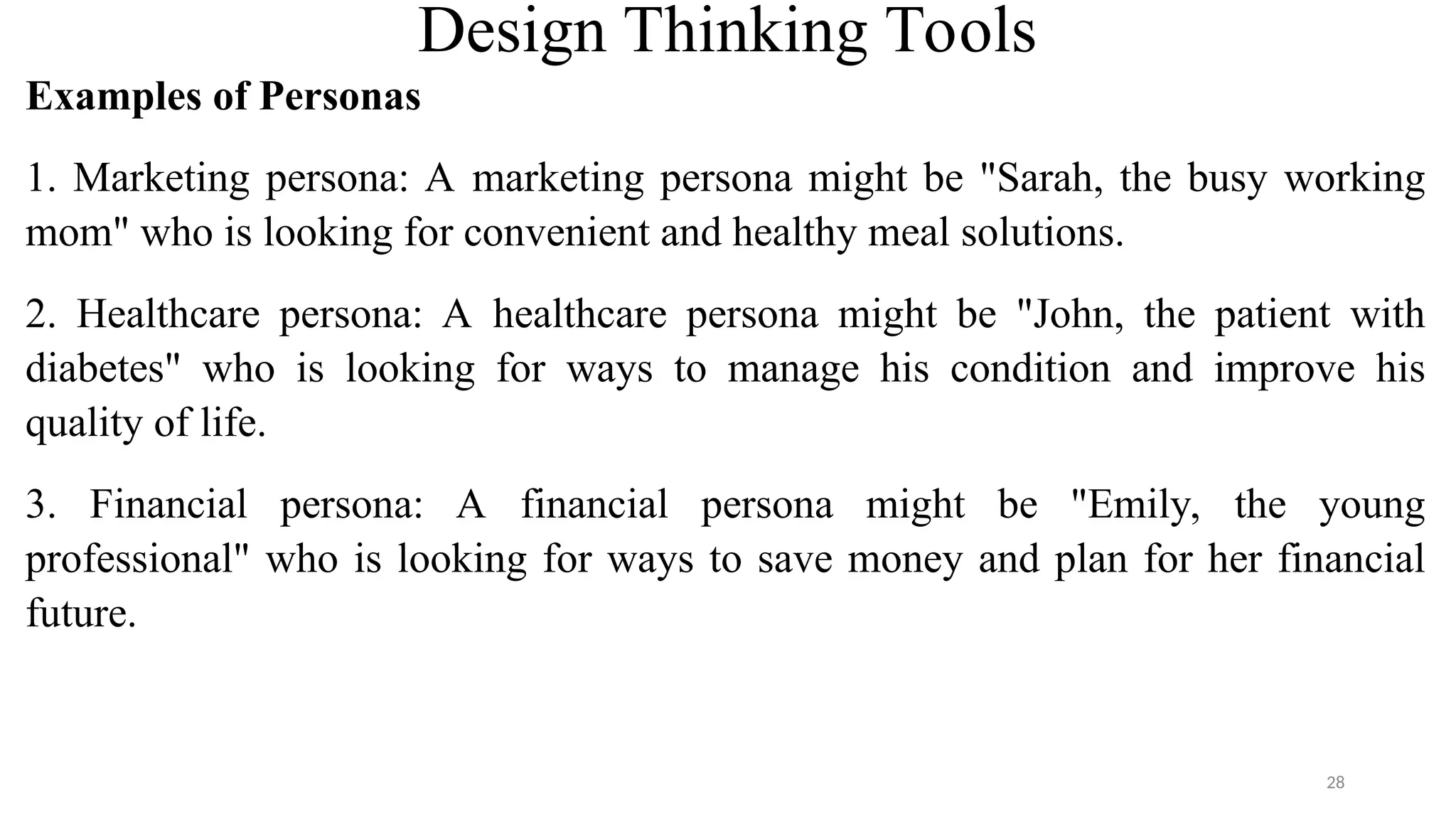 Design Thinking Tools
Examples of Personas
1. Marketing persona: A marketing persona might be "Sarah, the busy working
mom" who is looking for convenient and healthy meal solutions.
2. Healthcare persona: A healthcare persona might be "John, the patient with
diabetes" who is looking for ways to manage his condition and improve his
quality of life.
3. Financial persona: A financial persona might be "Emily, the young
professional" who is looking for ways to save money and plan for her financial
future.
28
 