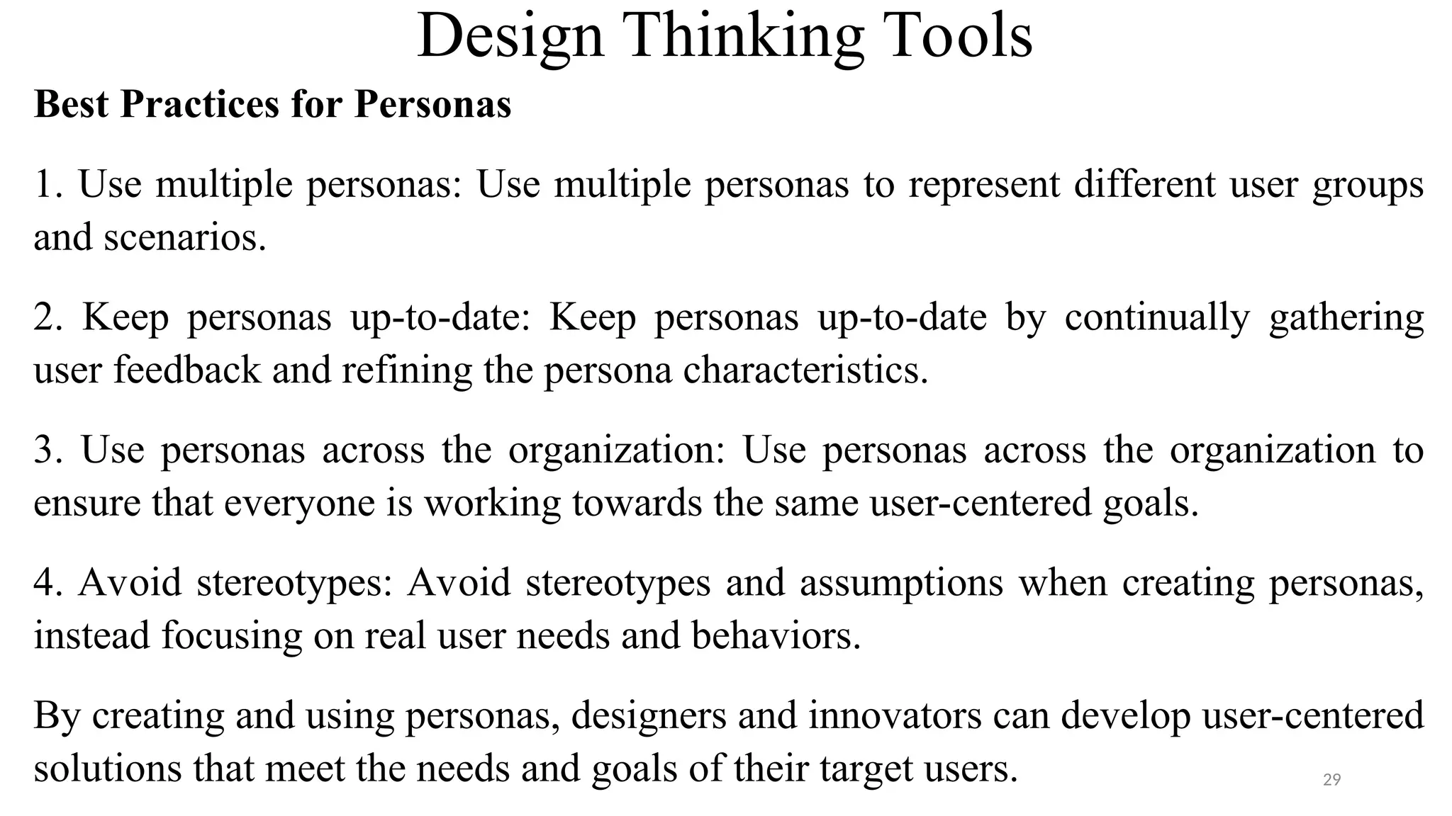 Design Thinking Tools
Best Practices for Personas
1. Use multiple personas: Use multiple personas to represent different user groups
and scenarios.
2. Keep personas up-to-date: Keep personas up-to-date by continually gathering
user feedback and refining the persona characteristics.
3. Use personas across the organization: Use personas across the organization to
ensure that everyone is working towards the same user-centered goals.
4. Avoid stereotypes: Avoid stereotypes and assumptions when creating personas,
instead focusing on real user needs and behaviors.
By creating and using personas, designers and innovators can develop user-centered
solutions that meet the needs and goals of their target users. 29
 