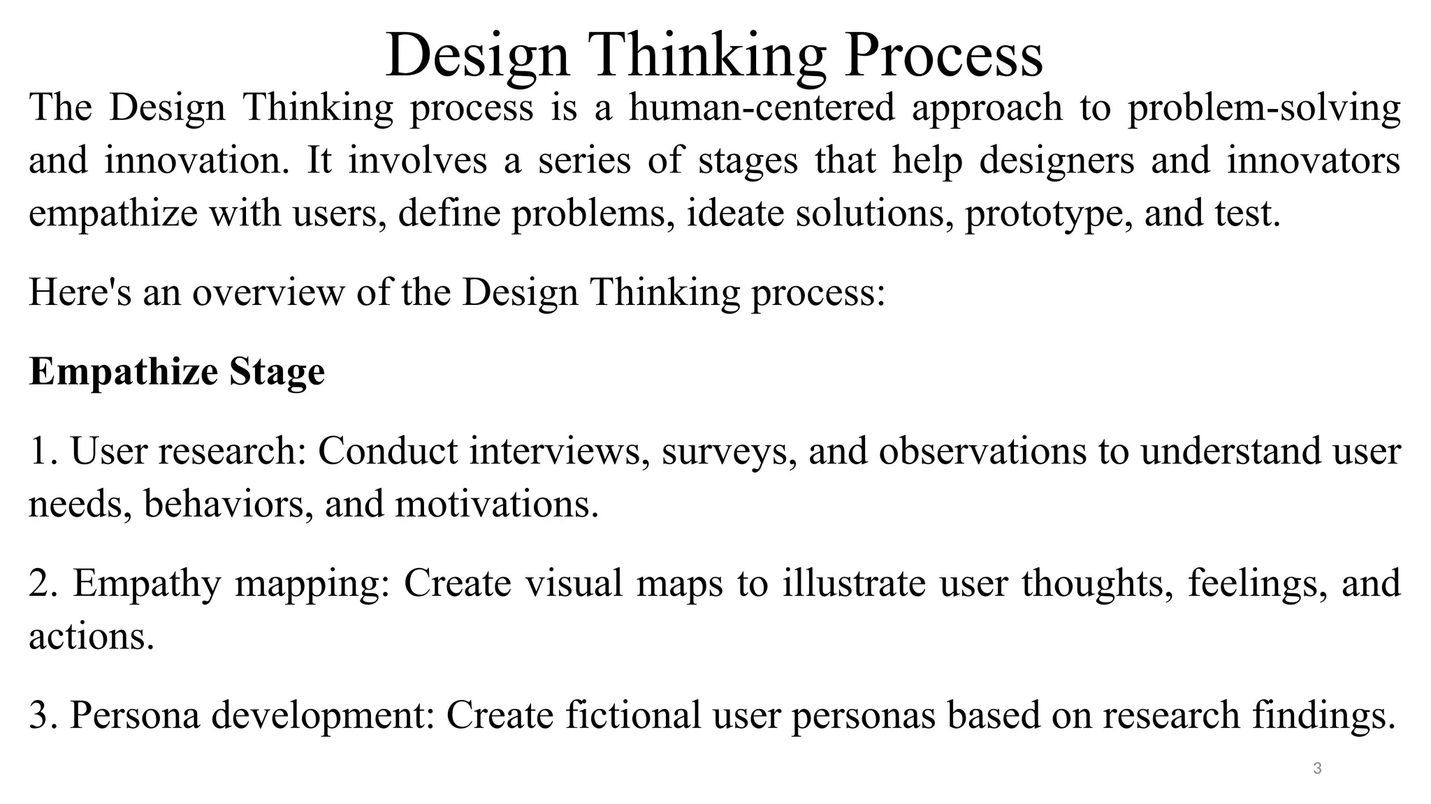 Design Thinking Process
The Design Thinking process is a human-centered approach to problem-solving
and innovation. It involves a series of stages that help designers and innovators
empathize with users, define problems, ideate solutions, prototype, and test.
Here's an overview of the Design Thinking process:
Empathize Stage
1. User research: Conduct interviews, surveys, and observations to understand user
needs, behaviors, and motivations.
2. Empathy mapping: Create visual maps to illustrate user thoughts, feelings, and
actions.
3. Persona development: Create fictional user personas based on research findings.
3
 
