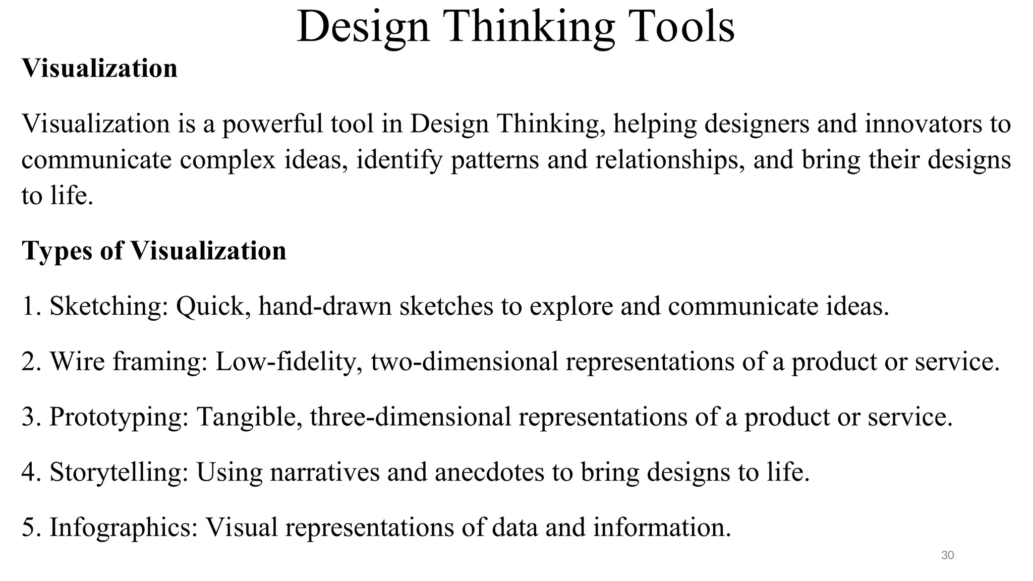 Visualization
Visualization is a powerful tool in Design Thinking, helping designers and innovators to
communicate complex ideas, identify patterns and relationships, and bring their designs
to life.
Types of Visualization
1. Sketching: Quick, hand-drawn sketches to explore and communicate ideas.
2. Wire framing: Low-fidelity, two-dimensional representations of a product or service.
3. Prototyping: Tangible, three-dimensional representations of a product or service.
4. Storytelling: Using narratives and anecdotes to bring designs to life.
5. Infographics: Visual representations of data and information.
Design Thinking Tools
30
 