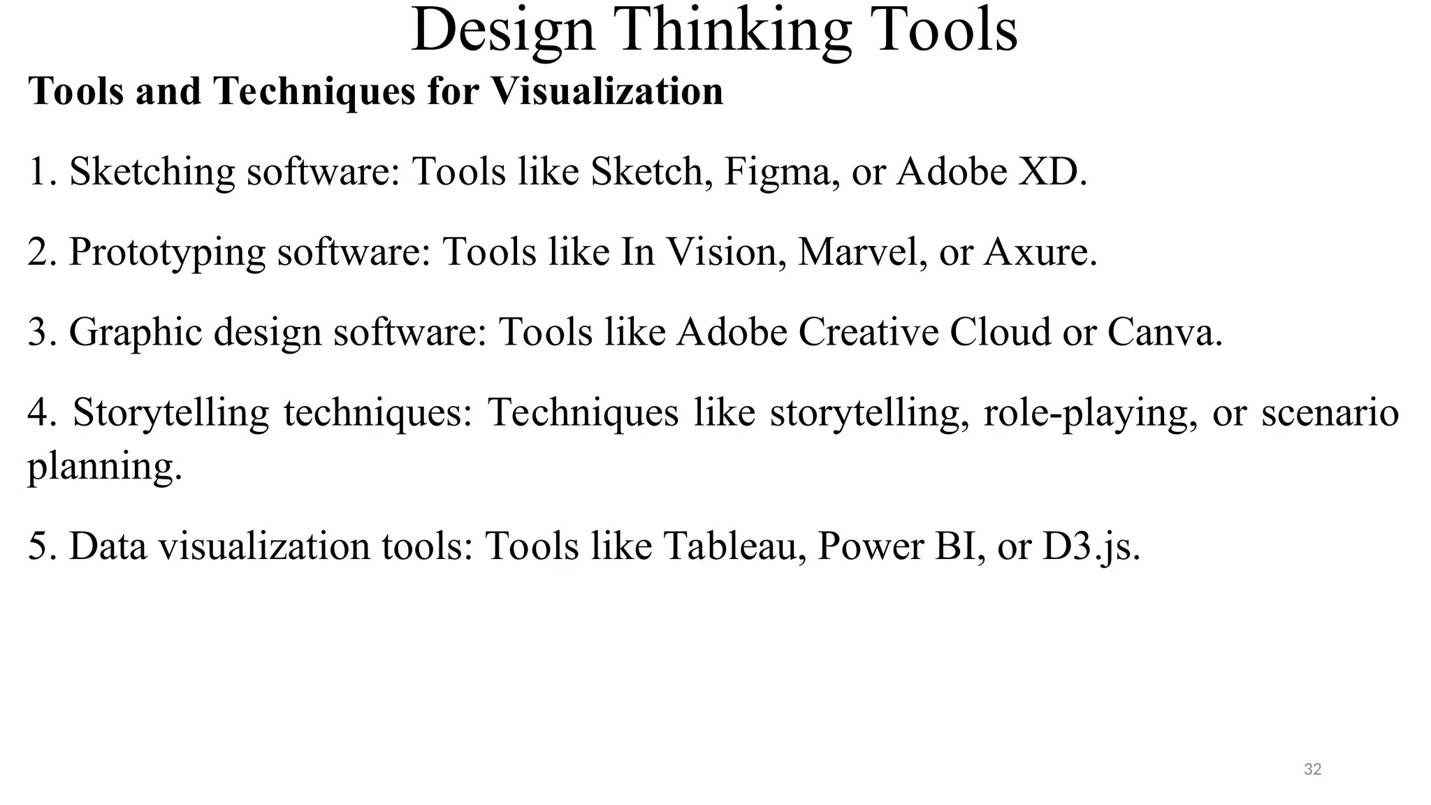 Design Thinking Tools
Tools and Techniques for Visualization
1. Sketching software: Tools like Sketch, Figma, or Adobe XD.
2. Prototyping software: Tools like In Vision, Marvel, or Axure.
3. Graphic design software: Tools like Adobe Creative Cloud or Canva.
4. Storytelling techniques: Techniques like storytelling, role-playing, or scenario
planning.
5. Data visualization tools: Tools like Tableau, Power BI, or D3.js.
32
 