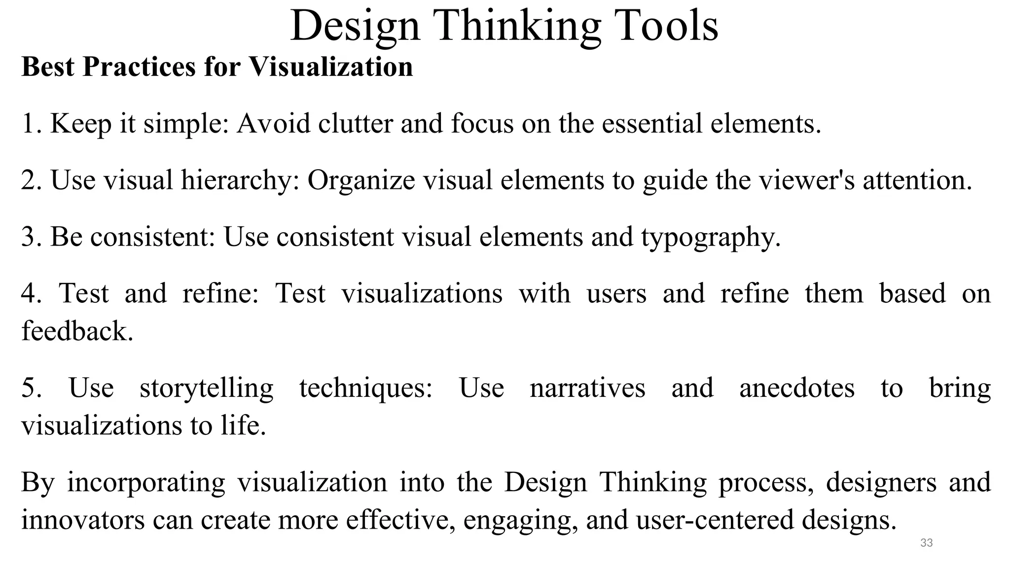 Design Thinking Tools
Best Practices for Visualization
1. Keep it simple: Avoid clutter and focus on the essential elements.
2. Use visual hierarchy: Organize visual elements to guide the viewer's attention.
3. Be consistent: Use consistent visual elements and typography.
4. Test and refine: Test visualizations with users and refine them based on
feedback.
5. Use storytelling techniques: Use narratives and anecdotes to bring
visualizations to life.
By incorporating visualization into the Design Thinking process, designers and
innovators can create more effective, engaging, and user-centered designs.
33
 
